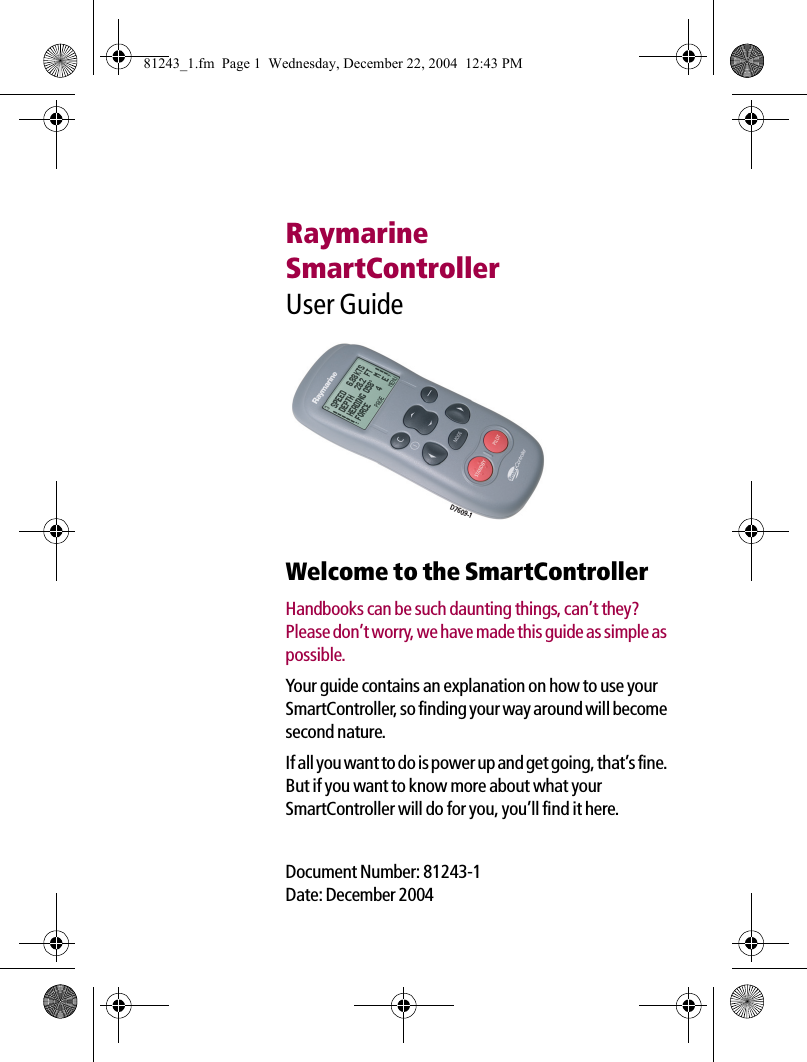 RaymarineSmartControllerUser Guide             Welcome to the SmartControllerHandbooks can be such daunting things, can’t they? Please don’t worry, we have made this guide as simple as possible.Your guide contains an explanation on how to use your SmartController, so finding your way around will become second nature.If all you want to do is power up and get going, that’s fine. But if you want to know more about what your SmartController will do for you, you’ll find it here.Document Number: 81243-1Date: December 2004D7609-181243_1.fm  Page 1  Wednesday, December 22, 2004  12:43 PM