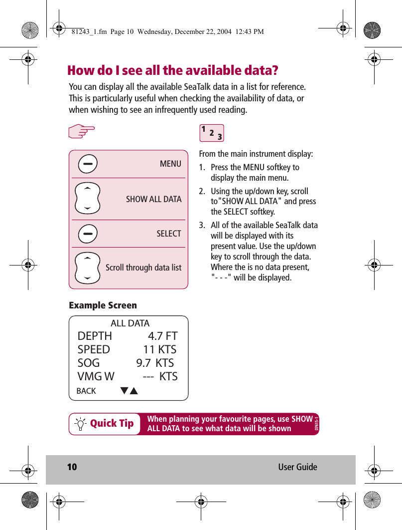 10 User GuideHow do I see all the available data?You can display all the available SeaTalk data in a list for reference. This is particularly useful when checking the availability of data, or when wishing to see an infrequently used reading.SELECTSHOW ALL DATAScroll through data listMENU                ALL DATADEPTH    4.7  FTSPEED             11 KTSSOG              9.7  KTSVMG W  ---   KTSBACK 312When planning your favourite pages, use SHOWALL DATA to see what data will be shownQuick TipFrom the main instrument display:1.  Press the MENU softkey to display the main menu.2.  Using the up/down key, scroll to&quot;SHOW ALL DATA&quot; and press the SELECT softkey.3.  All of the available SeaTalk data will be displayed with its present value. Use the up/down key to scroll through the data.  Where the is no data present, &quot;- - -&quot; will be displayed.Example ScreenD7615-181243_1.fm  Page 10  Wednesday, December 22, 2004  12:43 PM