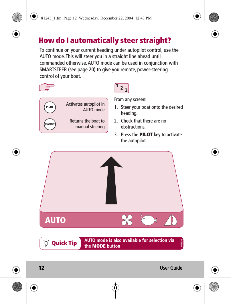 12 User GuideHow do I automatically steer straight?312Quick TipFrom any screen:1.  Steer your boat onto the desired heading.2.  Check that there are no obstructions. 3. Press the PILOT key to activate the autopilot.PILOTActivates autopilot inAUTO modeSTANDBYReturns the boat tomanual steeringTo continue on your current heading under autopilot control, use the AUTO mode. This will steer you in a straight line ahead until commanded otherwise. AUTO mode can be used in conjunction with SMARTSTEER (see page 20) to give you remote, power-steering control of your boat.AUTO mode is also available for selection viathe MODE buttonAUTOD7617-181243_1.fm  Page 12  Wednesday, December 22, 2004  12:43 PM