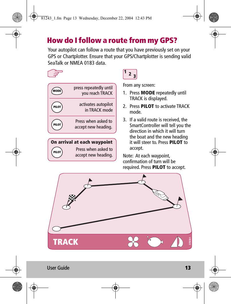 User Guide 13How do I follow a route from my GPS?TRACKactivates autopilotin TRACK modepress repeatedly untilyou reach TRACK312Press when asked toaccept new heading.MODEPILOTPILOTPress when asked toaccept new heading.On arrival at each waypointYour autopilot can follow a route that you have previously set on your GPS or Chartplotter. Ensure that your GPS/Chartplotter is sending valid SeaTalk or NMEA 0183 data.From any screen:1. Press MODE repeatedly until TRACK is displayed.2. Press PILOT to activate TRACK mode.3.  If a valid route is received, the SmartController will tell you the direction in which it will turn the boat and the new heading it will steer to. Press PILOT to accept.Note:  At each waypoint, confirmation of turn will be required. Press PILOT to accept.PILOTD7618-181243_1.fm  Page 13  Wednesday, December 22, 2004  12:43 PM