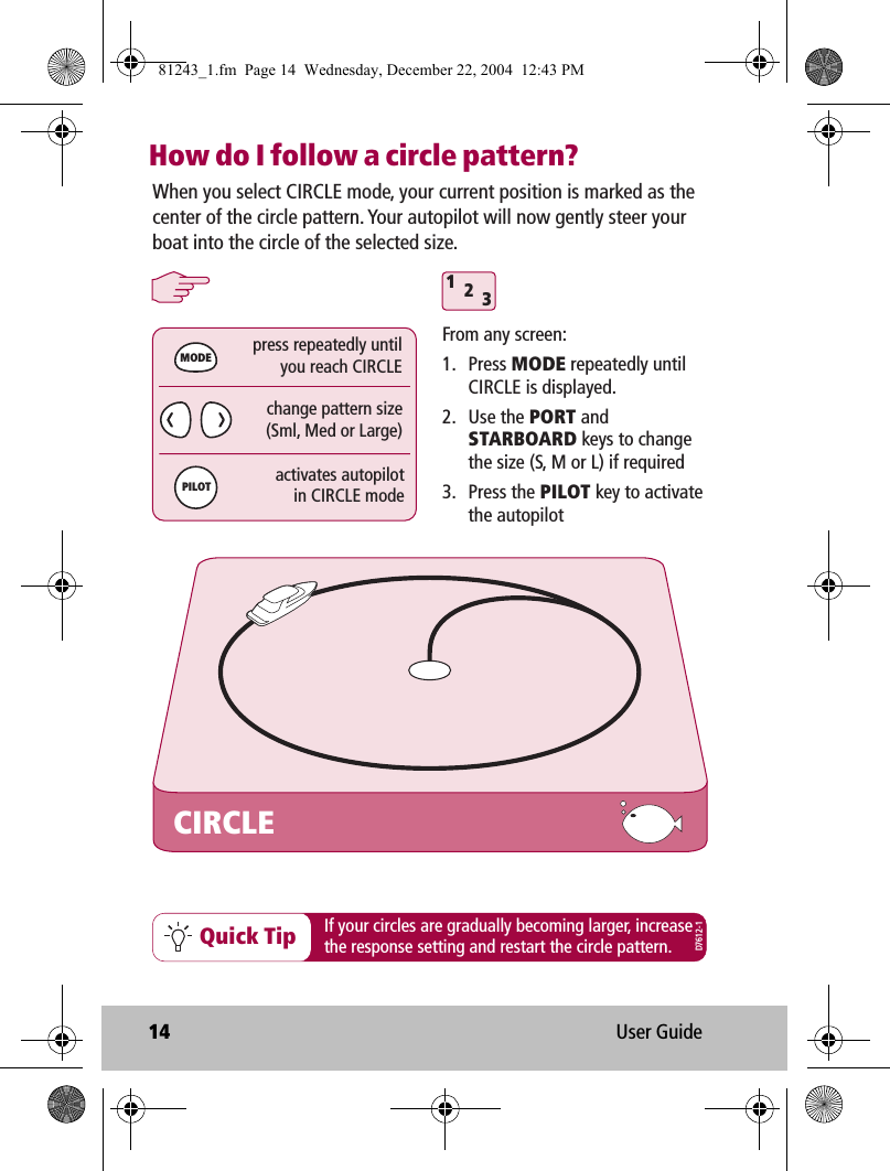 14 User GuideHow do I follow a circle pattern?312Quick TipCIRCLEWhen you select CIRCLE mode, your current position is marked as the center of the circle pattern. Your autopilot will now gently steer your boat into the circle of the selected size.From any screen:1. Press MODE repeatedly until CIRCLE is displayed.2. Use the PORT and STARBOARD keys to change the size (S, M or L) if required3. Press the PILOT key to activate the autopilotchange pattern size(Sml, Med or Large)press repeatedly untilyou reach CIRCLEactivates autopilotin CIRCLE modeMODEPILOTIf your circles are gradually becoming larger, increasethe response setting and restart the circle pattern.D7612-181243_1.fm  Page 14  Wednesday, December 22, 2004  12:43 PM