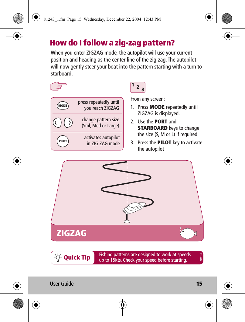 User Guide 15How do I follow a zig-zag pattern?312Quick TipZIGZAGFrom any screen:1. Press MODE repeatedly until ZIGZAG is displayed.2. Use the PORT and STARBOARD keys to change the size (S, M or L) if required3. Press the PILOT key to activate the autopilotchange pattern size(Sml, Med or Large)press repeatedly untilyou reach ZIGZAGactivates autopilotin ZIG ZAG modeMODEPILOTWhen you enter ZIGZAG mode, the autopilot will use your current position and heading as the center line of the zig-zag. The autopilot will now gently steer your boat into the pattern starting with a turn to starboard.Fishing patterns are designed to work at speeds up to 15kts. Check your speed before starting.D7621-181243_1.fm  Page 15  Wednesday, December 22, 2004  12:43 PM