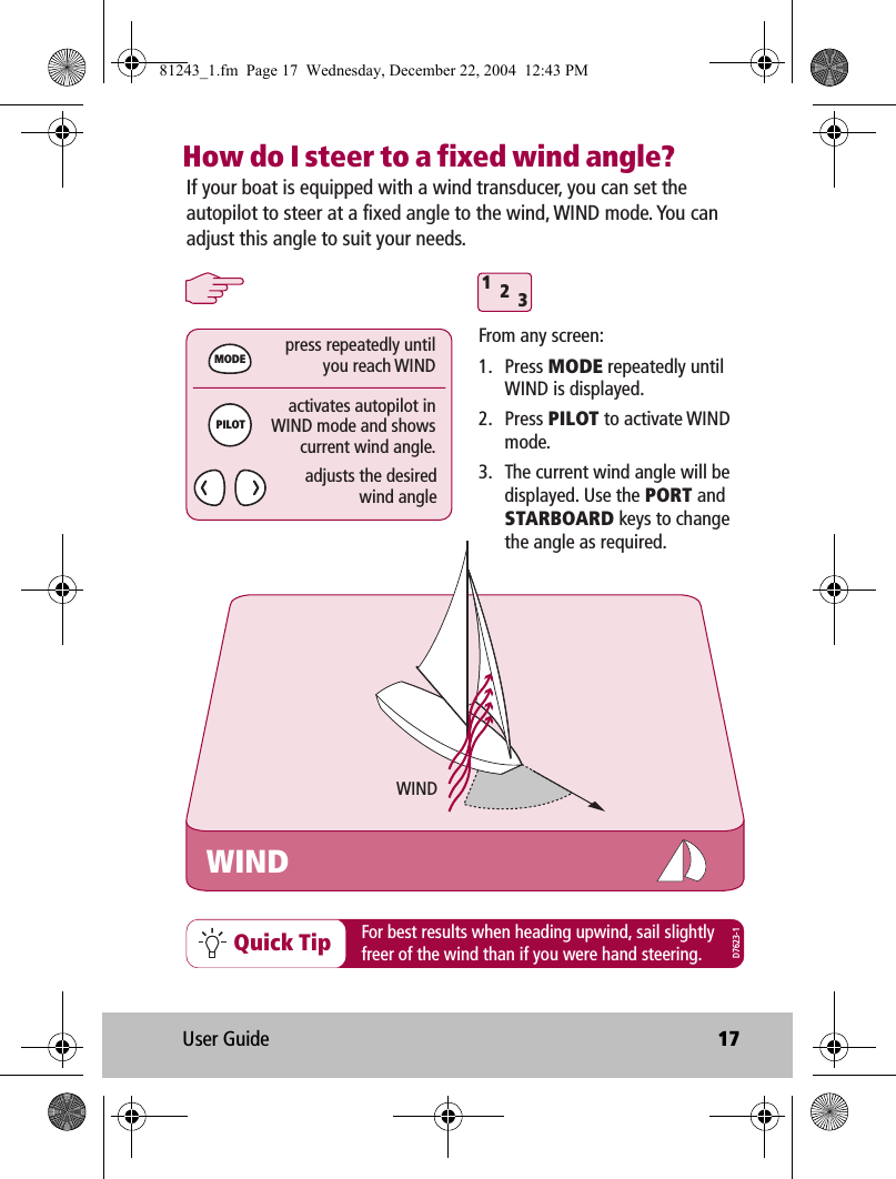 User Guide 17How do I steer to a fixed wind angle?312WINDMODEPILOTpress repeatedly untilyou reach WINDactivates autopilot inWIND mode and showscurrent wind angle.adjusts the desiredwind angleIf your boat is equipped with a wind transducer, you can set the autopilot to steer at a fixed angle to the wind, WIND mode. You can adjust this angle to suit your needs.WINDFrom any screen:1. Press MODE repeatedly until WIND is displayed.2. Press PILOT to activate WIND mode.3.  The current wind angle will be displayed. Use the PORT and STARBOARD keys to change the angle as required.Quick Tip For best results when heading upwind, sail slightlyfreer of the wind than if you were hand steering.D7623-181243_1.fm  Page 17  Wednesday, December 22, 2004  12:43 PM