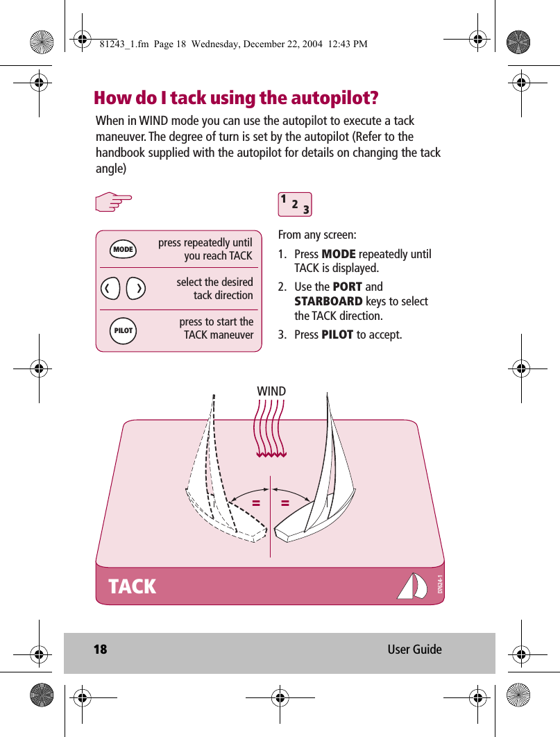 18 User GuideHow do I tack using the autopilot?When in WIND mode you can use the autopilot to execute a tack maneuver. The degree of turn is set by the autopilot (Refer to the handbook supplied with the autopilot for details on changing the tack angle)TACK312MODEPILOTWINDFrom any screen:1. Press MODE repeatedly until TACK is displayed.2. Use the PORT and STARBOARD keys to select the TACK direction.3. Press PILOT to accept.press repeatedly untilyou reach TACKpress to start theTACK maneuverselect the desiredtack directionD7624-181243_1.fm  Page 18  Wednesday, December 22, 2004  12:43 PM