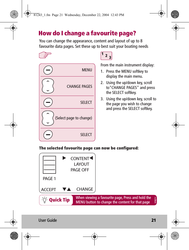 User Guide 21How do I change a favourite page?Quick Tip312SELECTSELECTCHANGE PAGES(Select page to change)MENUYou can change the appearance, content and layout of up to 8 favourite data pages. Set these up to best suit your boating needsWhen viewing a favourite page, Press and hold theMENU button to change the content for that pageThe selected favourite page can now be configured:From the main instrument display:1.  Press the MENU softkey to display the main menu.2.  Using the up/down key, scroll to&quot;CHANGE PAGES&quot; and press the SELECT softkey.3.  Using the up/down key, scroll to the page you wish to change and press the SELECT softkey.D7627-1ACCEPT CHANGECONTENTLAYOUTPAGE OFF     PAGE 181243_1.fm  Page 21  Wednesday, December 22, 2004  12:43 PM