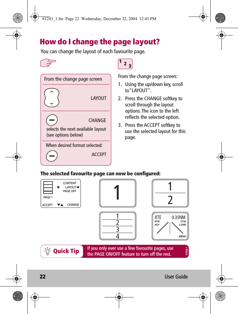 22 User GuideHow do I change the page layout?312Quick TipThe selected favourite page can now be configured:You can change the layout of each favourite page.If you only ever use a few favourite pages, usethe PAGE ON/OFF feature to turn off the rest.1121234CHANGELAYOUTFrom the change page screenselects the next available layout(see options below)When desired format selected:ACCEPTFrom the change page screen:1.  Using the up/down key, scroll to&quot;LAYOUT&quot;.2.  Press the CHANGE softkey to scroll through the layout options. The icon to the left reflects the selected option.3.  Press the ACCEPT softkey to use the selected layout for this page.MENUXTE        0.35NMBTW002ºDTW2.5NMD7628-1ACCEPT CHANGECONTENTLAYOUTPAGE OFF     PAG E 181243_1.fm  Page 22  Wednesday, December 22, 2004  12:43 PM