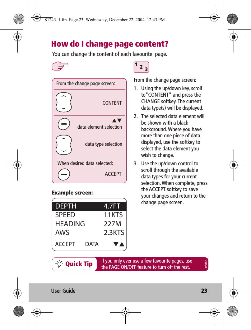 User Guide 23How do I change page content?Quick Tip312ACCEPTCONTENTYou can change the content of each favourite  page.If you only ever use a few favourite pages, usethe PAGE ON/OFF feature to turn off the rest.From the change page screen:data element selectiondata type selectionWhen desired data selected:ACCEPT DATA DEPTH   4.7FTSPEED   11KTSHEADING 227MAWS   2.3KTSExample screen:From the change page screen:1.  Using the up/down key, scroll to&quot;CONTENT&quot; and press the CHANGE softkey. The current data type(s) will be displayed.2.  The selected data element will be shown with a black background. Where you have more than one piece of data displayed, use the softkey to select the data element you wish to change.3.  Use the up/down control to scroll through the available data types for your current selection. When complete, press the ACCEPT softkey to save your changes and return to the change page screen.D7629-181243_1.fm  Page 23  Wednesday, December 22, 2004  12:43 PM