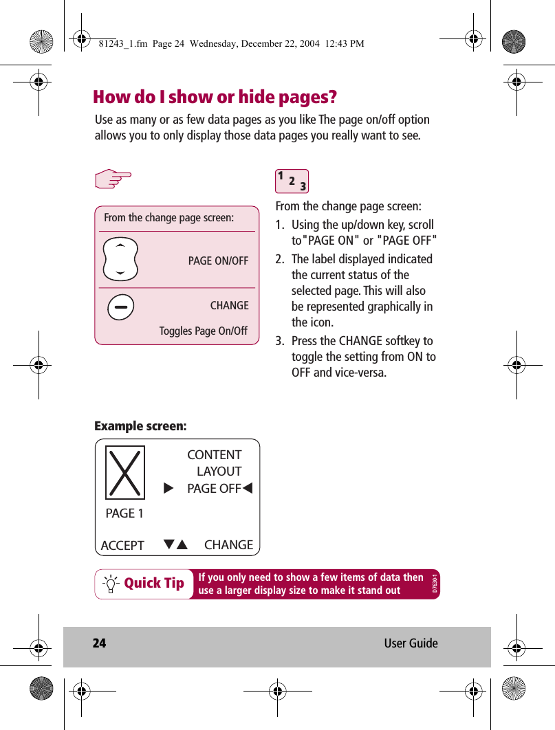 24 User GuideHow do I show or hide pages?312Quick Tip If you only need to show a few items of data thenuse a larger display size to make it stand outUse as many or as few data pages as you like The page on/off option allows you to only display those data pages you really want to see.Example screen:ACCEPT CHANGECONTENTLAYOUTPAGE OFF     PAGE 1PAGE ON/OFFFrom the change page screen:CHANGEToggles Page On/OffFrom the change page screen:1.  Using the up/down key, scroll to&quot;PAGE ON&quot; or &quot;PAGE OFF&quot;2.  The label displayed indicated the current status of the selected page. This will also be represented graphically in the icon. 3.  Press the CHANGE softkey to toggle the setting from ON to OFF and vice-versa.D7630-181243_1.fm  Page 24  Wednesday, December 22, 2004  12:43 PM