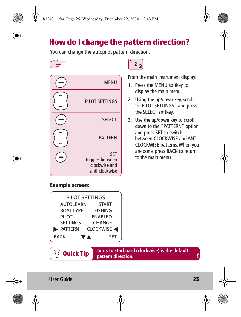 User Guide 25How do I change the pattern direction?Quick Tip312SELECTPILOT SETTINGSPATTERNMENUYou can change the autopilot pattern direction.SETtoggles betweenclockwise andanti-clockwiseExample screen:Turns to starboard (clockwise) is the defaultpattern direction.From the main instrument display:1.  Press the MENU softkey to display the main menu.2.  Using the up/down key, scroll to&quot;PILOT SETTINGS&quot; and press the SELECT softkey.3.  Use the up/down key to scroll down to the &quot;PATTERN&quot; option and press SET to switch between CLOCKWISE and ANTI-CLOCKWISE patterns. When you are done, press BACK to return to the main menu.D7631-1AUTOLEARN   STARTBOAT TYPE  FISHINGPILOT ENABLEDSETTINGS CHANGEPATTERN CLOCKWISEBACK PILOT SETTINGSSET81243_1.fm  Page 25  Wednesday, December 22, 2004  12:43 PM