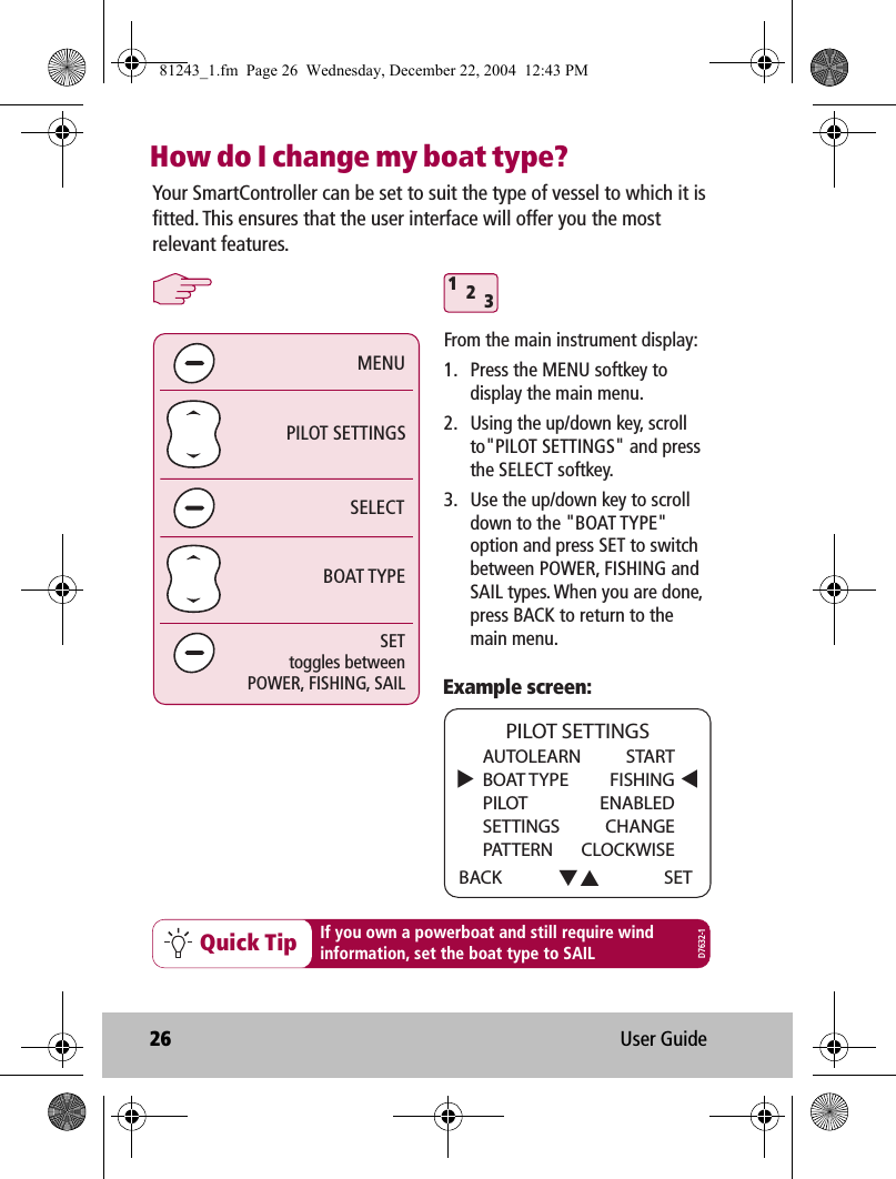 26 User GuideHow do I change my boat type? 312Quick Tip If you own a powerboat and still require windinformation, set the boat type to SAILExample screen:SELECTPILOT SETTINGSBOAT TYPEMENUSETtoggles betweenPOWER, FISHING, SAILYour SmartController can be set to suit the type of vessel to which it is fitted. This ensures that the user interface will offer you the most relevant features. AUTOLEARN   STARTBOAT TYPE  FISHINGPILOT ENABLEDSETTINGS CHANGEPATTERN CLOCKWISEBACK PILOT SETTINGSSETD7632-1From the main instrument display:1.  Press the MENU softkey to display the main menu.2.  Using the up/down key, scroll to&quot;PILOT SETTINGS&quot; and press the SELECT softkey.3.  Use the up/down key to scroll down to the &quot;BOAT TYPE&quot; option and press SET to switch between POWER, FISHING and SAIL types. When you are done, press BACK to return to the main menu.81243_1.fm  Page 26  Wednesday, December 22, 2004  12:43 PM