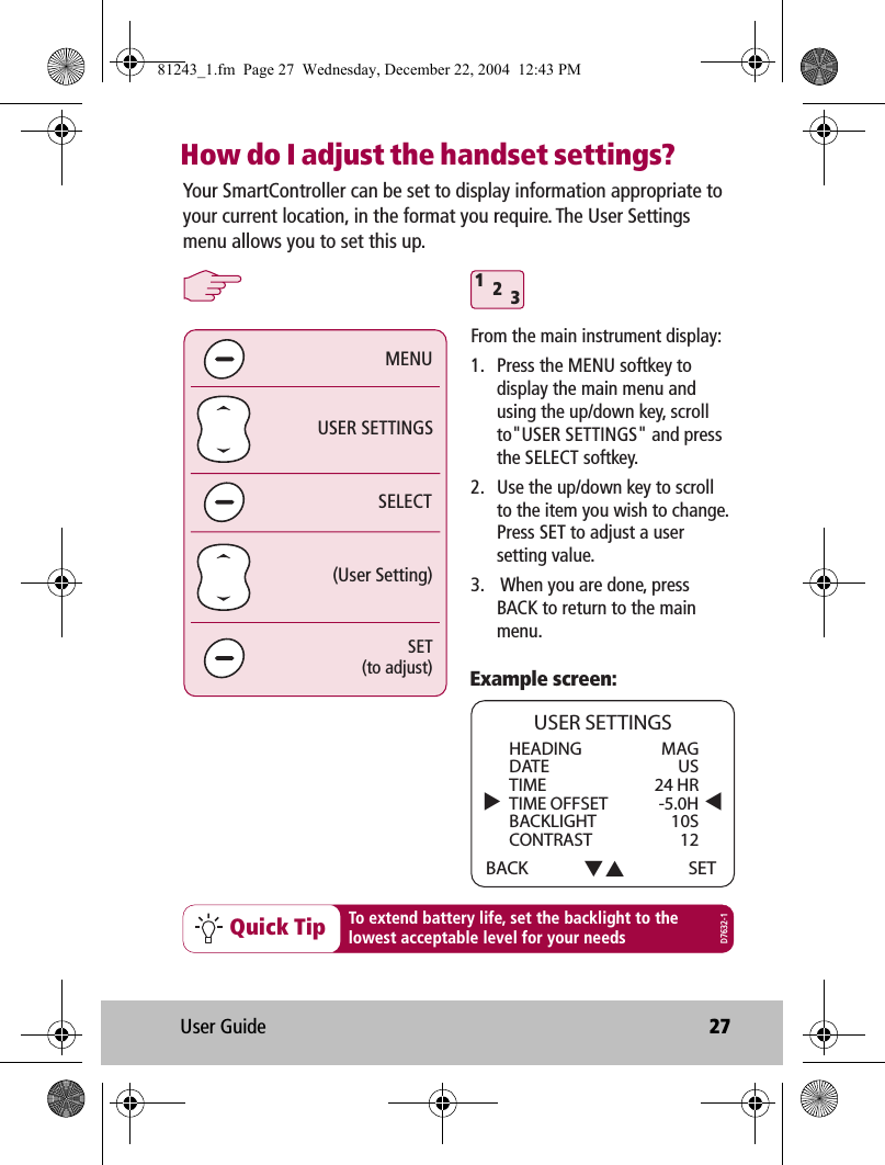 User Guide 27How do I adjust the handset settings?312Quick Tip To extend battery life, set the backlight to thelowest acceptable level for your needsExample screen:SELECTUSER SETTINGS(User Setting)MENUSET(to adjust)Your SmartController can be set to display information appropriate to your current location, in the format you require. The User Settings menu allows you to set this up.  HEADING   MAGDATE USTIME 24 HRTIME OFFSET  -5.0HBACKLIGHT 10SCONTRAST 12BACKUSER SETTINGSSETD7632-1From the main instrument display:1.  Press the MENU softkey to display the main menu and using the up/down key, scroll to&quot;USER SETTINGS&quot; and press the SELECT softkey.2.  Use the up/down key to scroll to the item you wish to change.  Press SET to adjust a user setting value.3.   When you are done, press BACK to return to the main menu.81243_1.fm  Page 27  Wednesday, December 22, 2004  12:43 PM