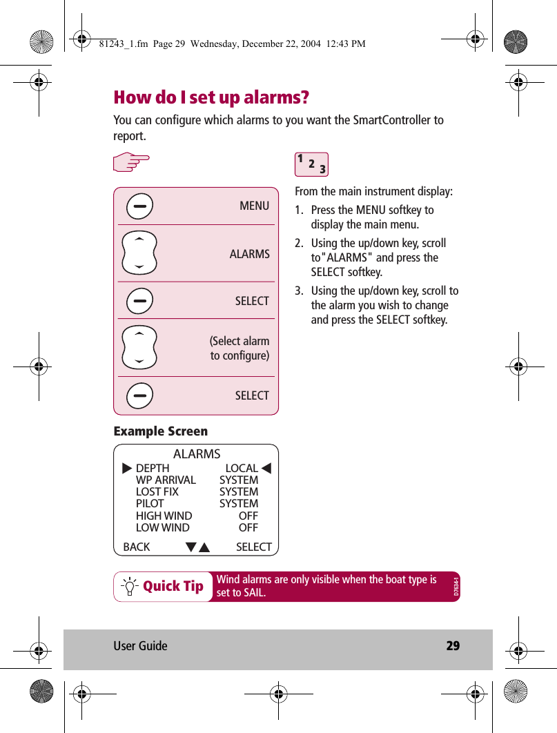 User Guide 29How do I set up alarms?Quick Tip312SELECTSELECTALARMS(Select alarmto configure)MENUYou can configure which alarms to you want the SmartController to report. Wind alarms are only visible when the boat type isset to SAIL.From the main instrument display:1.  Press the MENU softkey to display the main menu.2.  Using the up/down key, scroll to&quot;ALARMS&quot; and press the SELECT softkey.3.  Using the up/down key, scroll to the alarm you wish to change and press the SELECT softkey.DEPTHWP ARRIVALLOST FIXPILOTHIGH WINDLOW WINDBACK ALARMSSELECTLOCALSYSTEMSYSTEMSYSTEMOFFOFFExample ScreenD7634-181243_1.fm  Page 29  Wednesday, December 22, 2004  12:43 PM