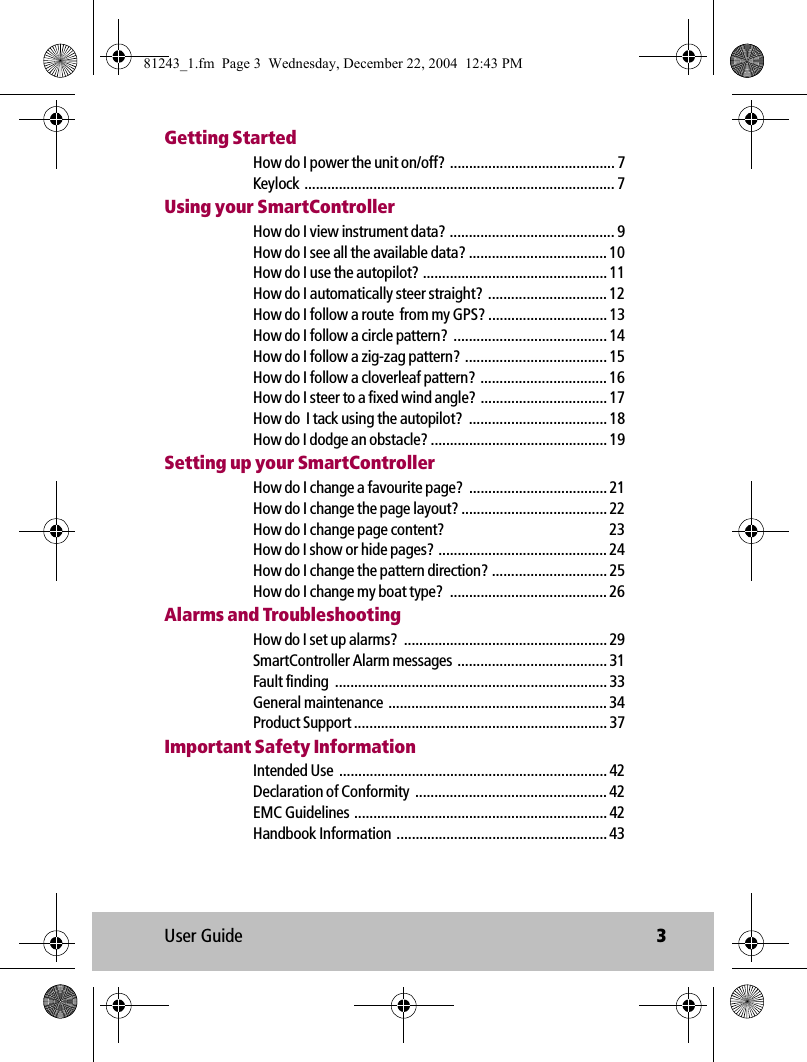 User Guide 3Getting StartedHow do I power the unit on/off? ........................................... 7Keylock ................................................................................. 7Using your SmartControllerHow do I view instrument data? ........................................... 9How do I see all the available data? .................................... 10How do I use the autopilot? ................................................ 11How do I automatically steer straight?  ............................... 12How do I follow a route  from my GPS? ............................... 13How do I follow a circle pattern?  ........................................ 14How do I follow a zig-zag pattern?  ..................................... 15How do I follow a cloverleaf pattern? ................................. 16How do I steer to a fixed wind angle?  ................................. 17How do  I tack using the autopilot?  .................................... 18How do I dodge an obstacle? .............................................. 19Setting up your SmartControllerHow do I change a favourite page?  .................................... 21How do I change the page layout? ...................................... 22How do I change page content?  23How do I show or hide pages? ............................................ 24How do I change the pattern direction? .............................. 25How do I change my boat type?  ......................................... 26Alarms and TroubleshootingHow do I set up alarms?  ..................................................... 29SmartController Alarm messages  ....................................... 31Fault finding  ....................................................................... 33General maintenance ......................................................... 34Product Support .................................................................. 37Important Safety InformationIntended Use  ...................................................................... 42Declaration of Conformity  .................................................. 42EMC Guidelines .................................................................. 42Handbook Information  ....................................................... 4381243_1.fm  Page 3  Wednesday, December 22, 2004  12:43 PM