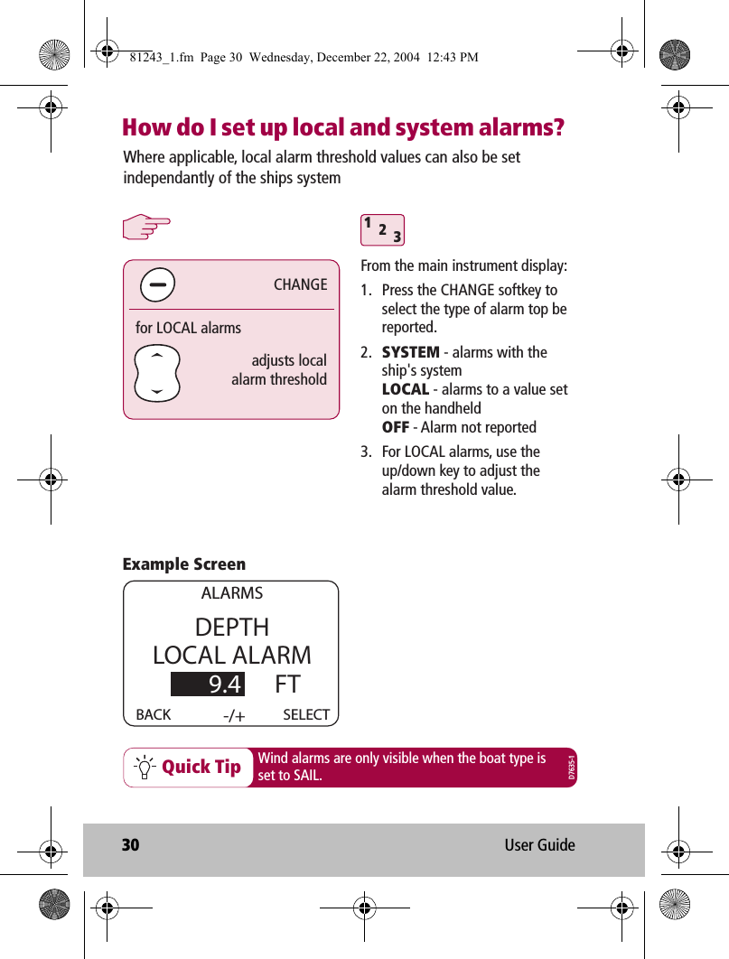 30 User GuideHow do I set up local and system alarms?Quick Tip312adjusts localalarm thresholdfor LOCAL alarmsCHANGEWhere applicable, local alarm threshold values can also be set independantly of the ships systemWind alarms are only visible when the boat type isset to SAIL.From the main instrument display:1.  Press the CHANGE softkey to select the type of alarm top be reported.2.  SYSTEM - alarms with the ship&apos;s system LOCAL - alarms to a value set on the handheld OFF - Alarm not reported3.  For LOCAL alarms, use the up/down key to adjust the alarm threshold value.DEPTHLOCAL ALARM        9.4      FTBACK   -/+ALARMSSELECTExample ScreenD7635-181243_1.fm  Page 30  Wednesday, December 22, 2004  12:43 PM