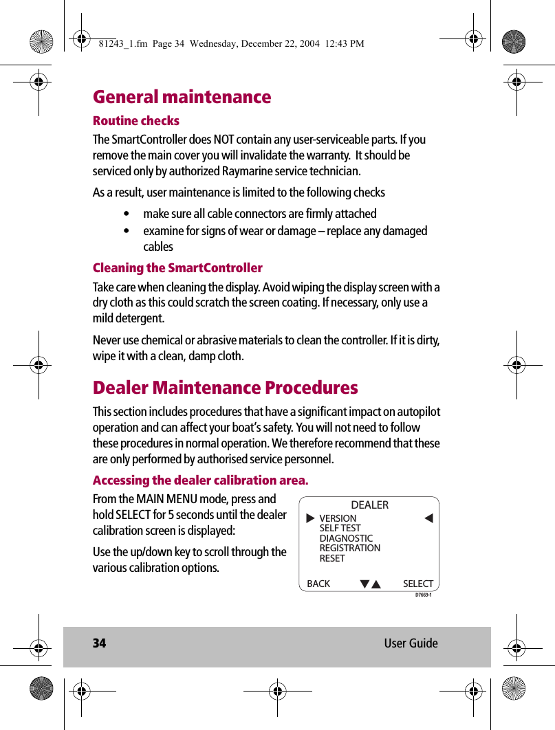 34 User GuideGeneral maintenanceRoutine checksThe SmartController does NOT contain any user-serviceable parts. If you remove the main cover you will invalidate the warranty.  It should be serviced only by authorized Raymarine service technician. As a result, user maintenance is limited to the following checks• make sure all cable connectors are firmly attached• examine for signs of wear or damage – replace any damaged cablesCleaning the SmartControllerTake care when cleaning the display. Avoid wiping the display screen with a dry cloth as this could scratch the screen coating. If necessary, only use a mild detergent.Never use chemical or abrasive materials to clean the controller. If it is dirty, wipe it with a clean, damp cloth.Dealer Maintenance ProceduresThis section includes procedures that have a significant impact on autopilot operation and can affect your boat’s safety. You will not need to follow these procedures in normal operation. We therefore recommend that these are only performed by authorised service personnel.Accessing the dealer calibration area.From the MAIN MENU mode, press and hold SELECT for 5 seconds until the dealer calibration screen is displayed:Use the up/down key to scroll through the various calibration options.VERSIONSELF TESTDIAGNOSTICREGISTRATIONRESETBACK DEALERSELECTD7669-181243_1.fm  Page 34  Wednesday, December 22, 2004  12:43 PM