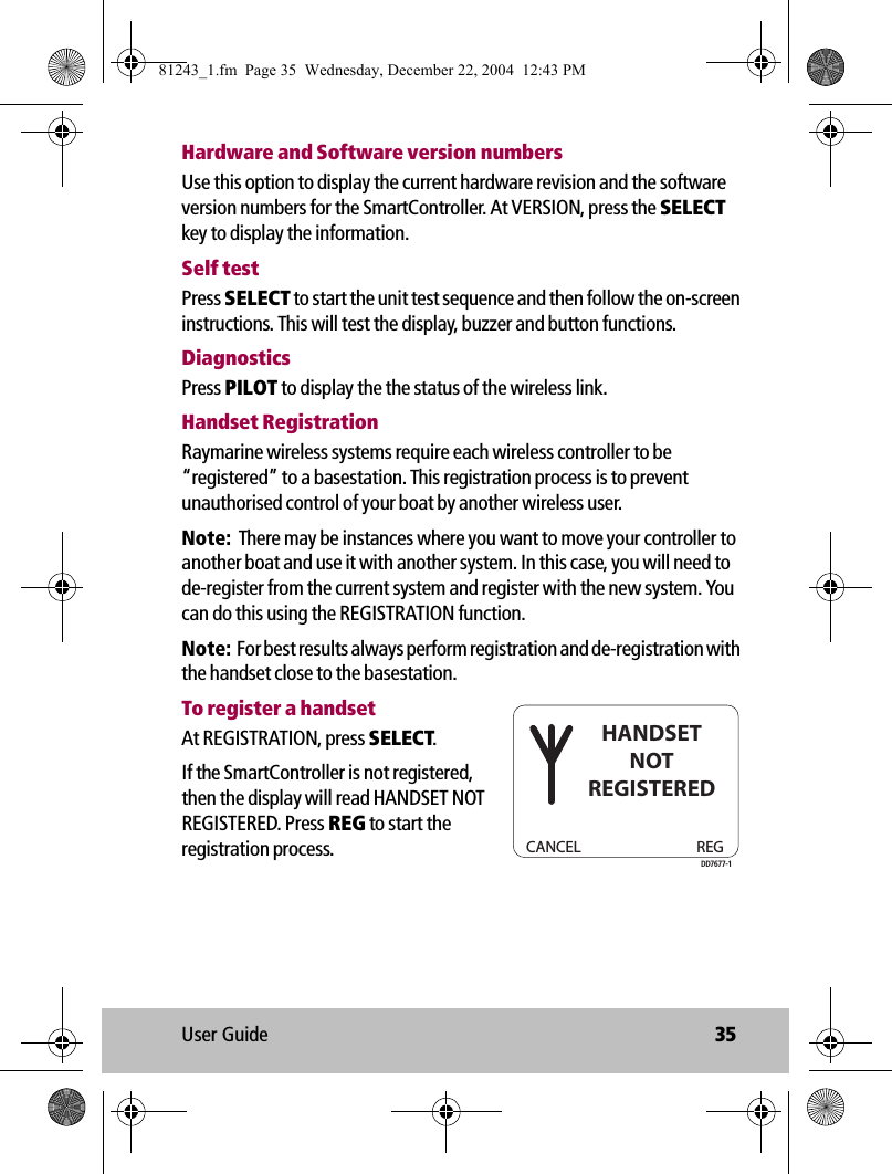 User Guide 35Hardware and Software version numbersUse this option to display the current hardware revision and the software version numbers for the SmartController. At VERSION, press the SELECT key to display the information.Self testPress SELECT to start the unit test sequence and then follow the on-screen instructions. This will test the display, buzzer and button functions.DiagnosticsPress PILOT to display the the status of the wireless link.Handset RegistrationRaymarine wireless systems require each wireless controller to be  “registered” to a basestation. This registration process is to prevent unauthorised control of your boat by another wireless user. Note:  There may be instances where you want to move your controller to another boat and use it with another system. In this case, you will need to de-register from the current system and register with the new system. You can do this using the REGISTRATION function.Note:  For best results always perform registration and de-registration with the handset close to the basestation. To register a handsetAt REGISTRATION, press SELECT.If the SmartController is not registered, then the display will read HANDSET NOT REGISTERED. Press REG to start the registration process. CANCEL REGHANDSETNOTREGISTEREDDD7677-181243_1.fm  Page 35  Wednesday, December 22, 2004  12:43 PM