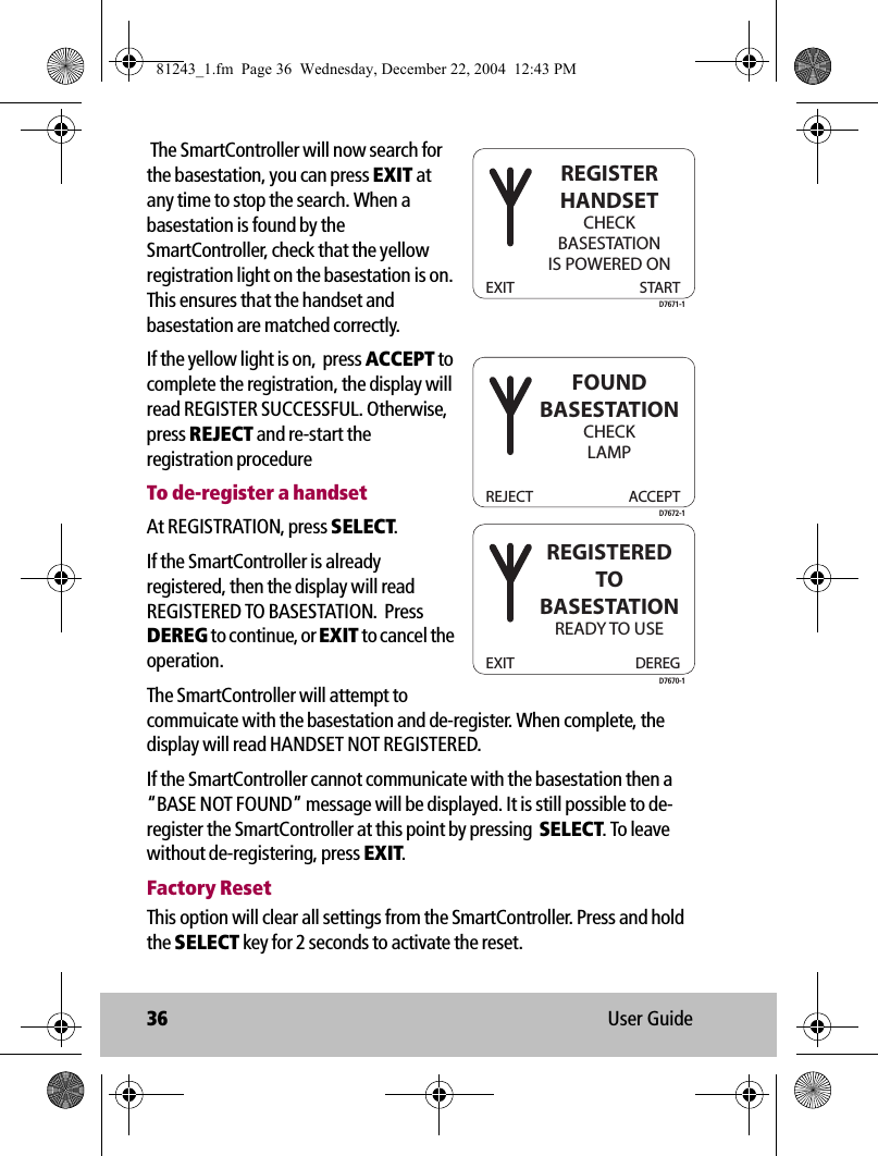 36 User Guide The SmartController will now search for the basestation, you can press EXIT at any time to stop the search. When a basestation is found by the SmartController, check that the yellow registration light on the basestation is on. This ensures that the handset and basestation are matched correctly.If the yellow light is on,  press ACCEPT to complete the registration, the display will read REGISTER SUCCESSFUL. Otherwise, press REJECT and re-start the registration procedureTo de-register a handsetAt REGISTRATION, press SELECT. If the SmartController is already registered, then the display will read REGISTERED TO BASESTATION.  Press DEREG to continue, or EXIT to cancel the operation.The SmartController will attempt to commuicate with the basestation and de-register. When complete, the display will read HANDSET NOT REGISTERED.If the SmartController cannot communicate with the basestation then a “BASE NOT FOUND” message will be displayed. It is still possible to de-register the SmartController at this point by pressing  SELECT. To leave without de-registering, press EXIT.Factory ResetThis option will clear all settings from the SmartController. Press and hold the SELECT key for 2 seconds to activate the reset.EXIT STARTREGISTERHANDSETCHECKBASESTATIONIS POWERED OND7671-1REJECT ACCEPTFOUNDBASESTATIONCHECKLAMPD7672-1EXIT DEREGREGISTEREDTOBASESTATIONREADY TO USED7670-181243_1.fm  Page 36  Wednesday, December 22, 2004  12:43 PM
