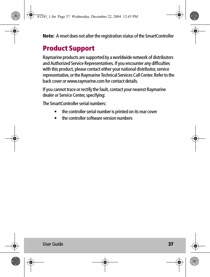 User Guide 37Note:  A reset does not alter the registration status of the SmartControllerProduct SupportRaymarine products are supported by a worldwide network of distributors and Authorized Service Representatives. If you encounter any difficulties with this product, please contact either your national distributor, service representative, or the Raymarine Technical Services Call Center. Refer to the back cover or www.raymarine.com for contact details. If you cannot trace or rectify the fault, contact your nearest Raymarine dealer or Service Center, specifying:The SmartController serial numbers:• the controller serial number is printed on its rear cover• the controller software version numbers81243_1.fm  Page 37  Wednesday, December 22, 2004  12:43 PM