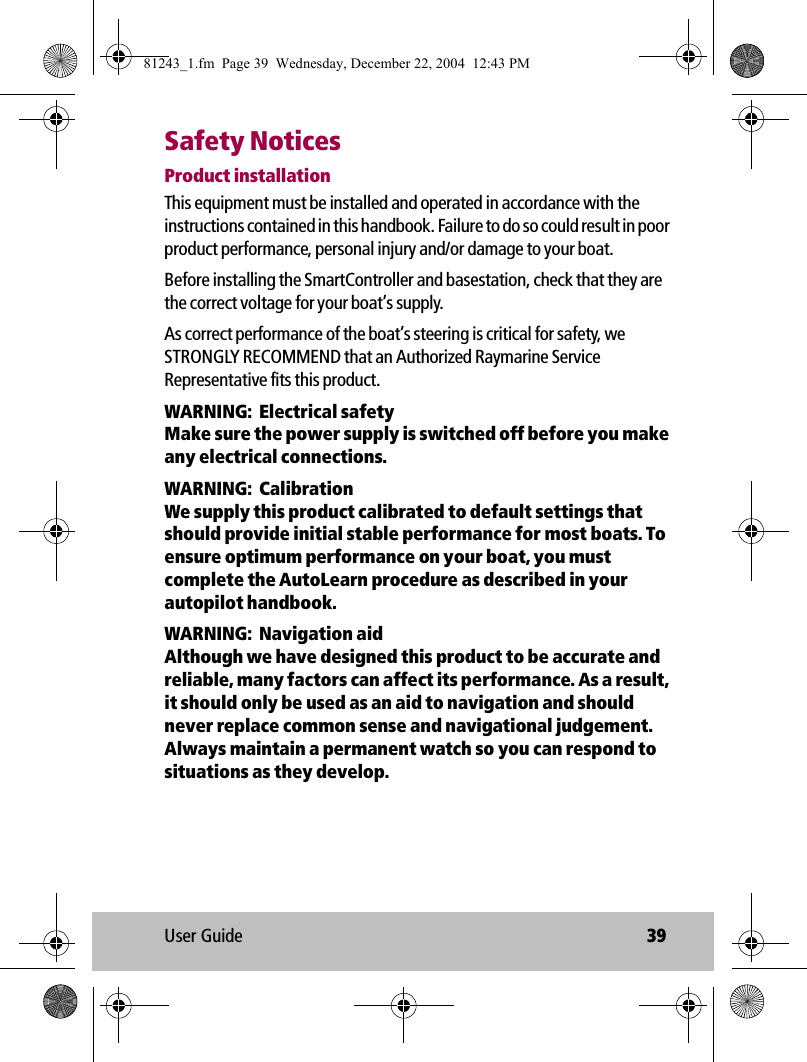 User Guide 39Safety NoticesProduct installationThis equipment must be installed and operated in accordance with the instructions contained in this handbook. Failure to do so could result in poor product performance, personal injury and/or damage to your boat. Before installing the SmartController and basestation, check that they are the correct voltage for your boat’s supply. As correct performance of the boat’s steering is critical for safety, we STRONGLY RECOMMEND that an Authorized Raymarine Service Representative fits this product. WARNING:  Electrical safetyMake sure the power supply is switched off before you make any electrical connections. WARNING:  CalibrationWe supply this product calibrated to default settings that should provide initial stable performance for most boats. To ensure optimum performance on your boat, you must complete the AutoLearn procedure as described in your autopilot handbook.WARNING:  Navigation aidAlthough we have designed this product to be accurate and reliable, many factors can affect its performance. As a result, it should only be used as an aid to navigation and should never replace common sense and navigational judgement. Always maintain a permanent watch so you can respond to situations as they develop. 81243_1.fm  Page 39  Wednesday, December 22, 2004  12:43 PM