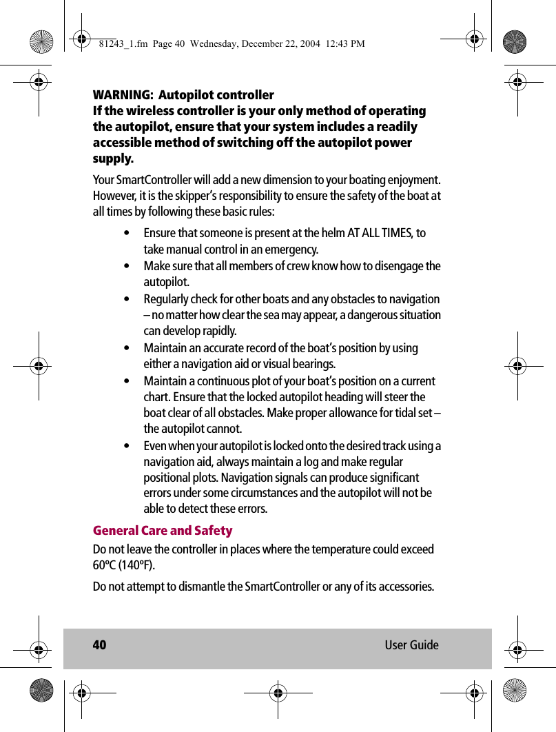 40 User GuideWARNING:  Autopilot controllerIf the wireless controller is your only method of operating the autopilot, ensure that your system includes a readily accessible method of switching off the autopilot power supply.Your SmartController will add a new dimension to your boating enjoyment. However, it is the skipper’s responsibility to ensure the safety of the boat at all times by following these basic rules:• Ensure that someone is present at the helm AT ALL TIMES, to take manual control in an emergency.• Make sure that all members of crew know how to disengage the autopilot.• Regularly check for other boats and any obstacles to navigation – no matter how clear the sea may appear, a dangerous situation can develop rapidly.• Maintain an accurate record of the boat’s position by using either a navigation aid or visual bearings.• Maintain a continuous plot of your boat’s position on a current chart. Ensure that the locked autopilot heading will steer the boat clear of all obstacles. Make proper allowance for tidal set – the autopilot cannot.• Even when your autopilot is locked onto the desired track using a navigation aid, always maintain a log and make regular positional plots. Navigation signals can produce significant errors under some circumstances and the autopilot will not be able to detect these errors.General Care and SafetyDo not leave the controller in places where the temperature could exceed 60ºC (140ºF).Do not attempt to dismantle the SmartController or any of its accessories.81243_1.fm  Page 40  Wednesday, December 22, 2004  12:43 PM