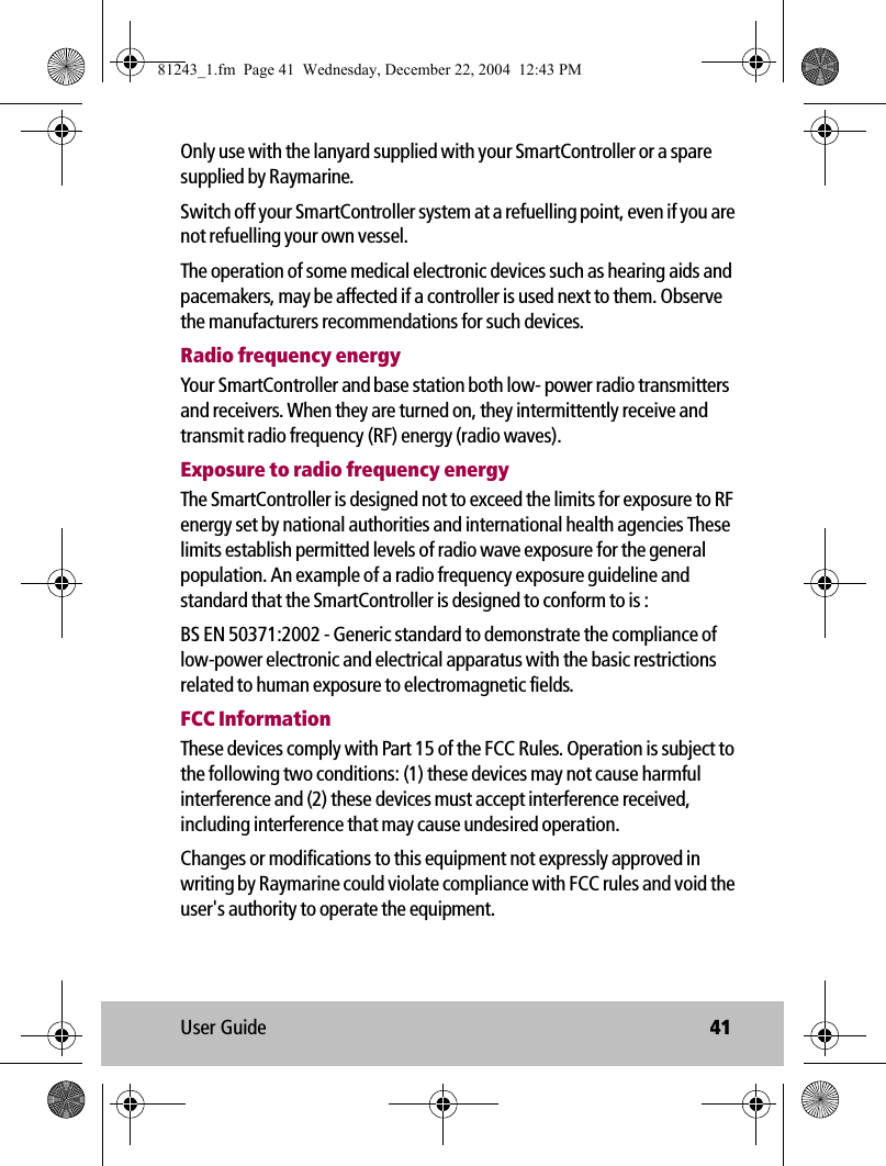 User Guide 41Only use with the lanyard supplied with your SmartController or a spare supplied by Raymarine.Switch off your SmartController system at a refuelling point, even if you are not refuelling your own vessel.The operation of some medical electronic devices such as hearing aids and pacemakers, may be affected if a controller is used next to them. Observe the manufacturers recommendations for such devices.Radio frequency energyYour SmartController and base station both low- power radio transmitters and receivers. When they are turned on, they intermittently receive and transmit radio frequency (RF) energy (radio waves). Exposure to radio frequency energyThe SmartController is designed not to exceed the limits for exposure to RF energy set by national authorities and international health agencies These limits establish permitted levels of radio wave exposure for the general population. An example of a radio frequency exposure guideline and standard that the SmartController is designed to conform to is :BS EN 50371:2002 - Generic standard to demonstrate the compliance of low-power electronic and electrical apparatus with the basic restrictions related to human exposure to electromagnetic fields.FCC InformationThese devices comply with Part 15 of the FCC Rules. Operation is subject to the following two conditions: (1) these devices may not cause harmful interference and (2) these devices must accept interference received, including interference that may cause undesired operation.Changes or modifications to this equipment not expressly approved in writing by Raymarine could violate compliance with FCC rules and void the user&apos;s authority to operate the equipment.81243_1.fm  Page 41  Wednesday, December 22, 2004  12:43 PM