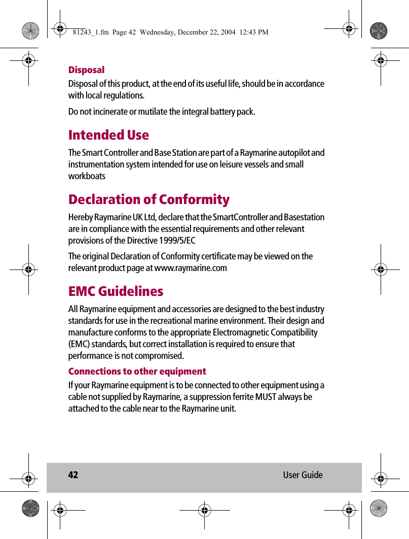 42 User GuideDisposalDisposal of this product, at the end of its useful life, should be in accordance with local regulations. Do not incinerate or mutilate the integral battery pack.Intended UseThe Smart Controller and Base Station are part of a Raymarine autopilot and instrumentation system intended for use on leisure vessels and small workboatsDeclaration of ConformityHereby Raymarine UK Ltd, declare that the SmartController and Basestation are in compliance with the essential requirements and other relevant provisions of the Directive 1999/5/ECThe original Declaration of Conformity certificate may be viewed on the relevant product page at www.raymarine.comEMC GuidelinesAll Raymarine equipment and accessories are designed to the best industry standards for use in the recreational marine environment. Their design and manufacture conforms to the appropriate Electromagnetic Compatibility (EMC) standards, but correct installation is required to ensure that performance is not compromised. Connections to other equipmentIf your Raymarine equipment is to be connected to other equipment using a cable not supplied by Raymarine, a suppression ferrite MUST always be attached to the cable near to the Raymarine unit.81243_1.fm  Page 42  Wednesday, December 22, 2004  12:43 PM