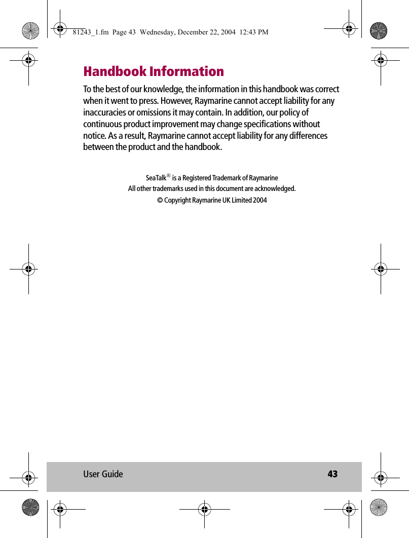 User Guide 43Handbook InformationTo the best of our knowledge, the information in this handbook was correct when it went to press. However, Raymarine cannot accept liability for any inaccuracies or omissions it may contain. In addition, our policy of continuous product improvement may change specifications without notice. As a result, Raymarine cannot accept liability for any differences between the product and the handbook. SeaTalk® is a Registered Trademark of RaymarineAll other trademarks used in this document are acknowledged.© Copyright Raymarine UK Limited 200481243_1.fm  Page 43  Wednesday, December 22, 2004  12:43 PM