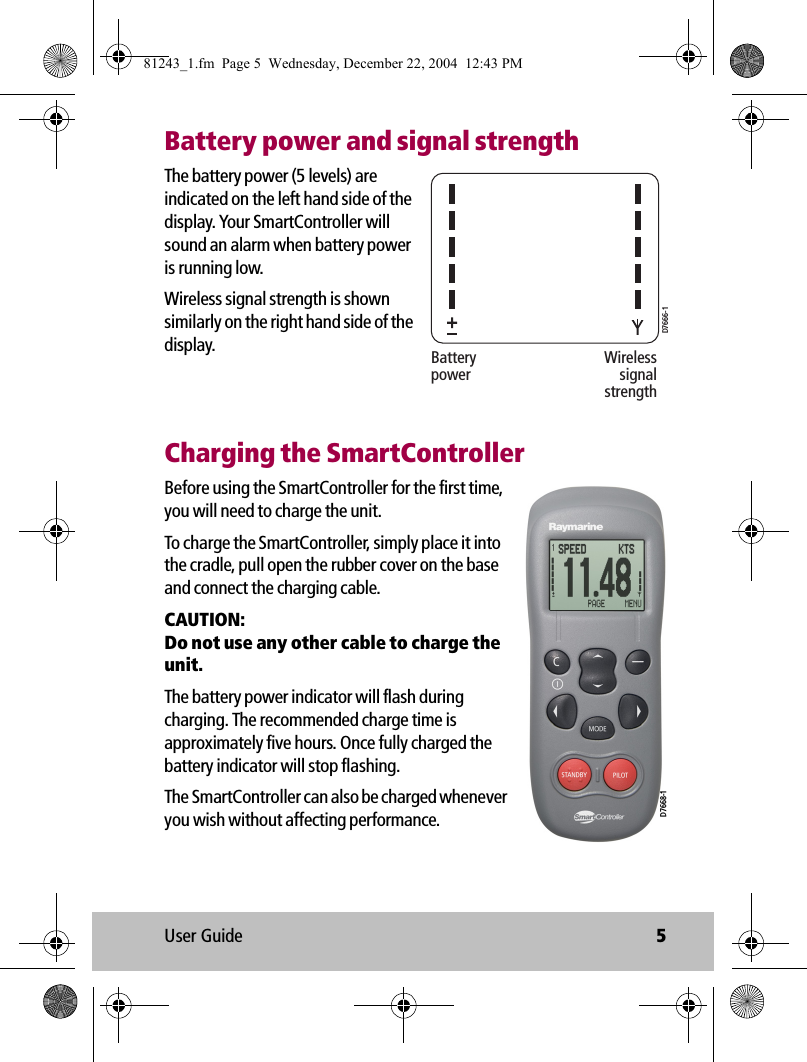 User Guide 5Battery power and signal strengthThe battery power (5 levels) are indicated on the left hand side of the display. Your SmartController will sound an alarm when battery power is running low.Wireless signal strength is shown similarly on the right hand side of the display.Charging the SmartControllerBefore using the SmartController for the first time, you will need to charge the unit. To charge the SmartController, simply place it into the cradle, pull open the rubber cover on the base  and connect the charging cable. CAUTION:  Do not use any other cable to charge the unit.The battery power indicator will flash during charging. The recommended charge time is approximately five hours. Once fully charged the battery indicator will stop flashing.The SmartController can also be charged whenever you wish without affecting performance.BatterypowerWirelesssignalstrengthD7666-1D7668-181243_1.fm  Page 5  Wednesday, December 22, 2004  12:43 PM