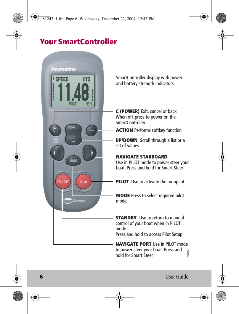 6User GuideYour SmartControllerPILOT  Use to activate the autopilot.C (POWER) Exit, cancel or back When off, press to power on the SmartControllerACTION Performs softkey functionUP/DOWN  Scroll through a list or a set of valuesNAVIGATE STARBOARDUse in PILOT mode to power steer your boat. Press and hold for Smart SteerSTANDBY  Use to return to manual control of your boat when in PILOT mode.Press and hold to access Pilot SetupMODE Press to select required pilot mode.SmartController display with power and battery strength indicatorsNAVIGATE PORT Use in PILOT modeto power steer your boat. Press andhold for Smart SteerD7612-181243_1.fm  Page 6  Wednesday, December 22, 2004  12:43 PM