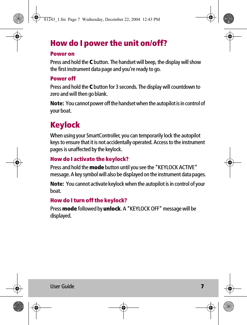 User Guide 7How do I power the unit on/off?Power onPress and hold the C button. The handset will beep, the display will show the first instrument data page and you’re ready to go.Power offPress and hold the C button for 3 seconds. The display will countdown to zero and will then go blank. Note:  You cannot power off the handset when the autopilot is in control of your boat.KeylockWhen using your SmartController, you can temporarily lock the autopilot keys to ensure that it is not accidentally operated. Access to the instrument pages is unaffected by the keylock.How do I activate the keylock?Press and hold the mode button until you see the “KEYLOCK ACTIVE” message. A key symbol will also be displayed on the instrument data pages.Note:  You cannot activate keylock when the autopilot is in control of your boat.How do I turn off the keylock?Press mode followed by unlock. A “KEYLOCK OFF” message will be displayed.81243_1.fm  Page 7  Wednesday, December 22, 2004  12:43 PM