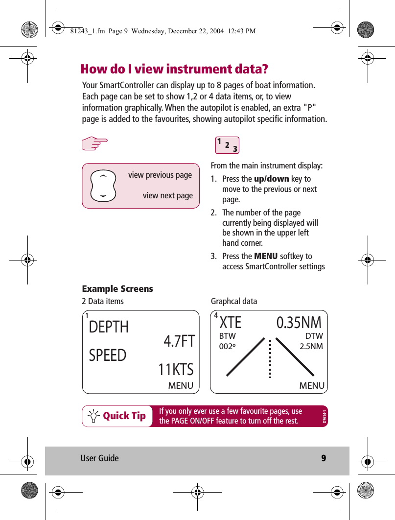 User Guide 9How do I view instrument data?Your SmartController can display up to 8 pages of boat information. Each page can be set to show 1,2 or 4 data items, or, to view information graphically. When the autopilot is enabled, an extra &quot;P&quot; page is added to the favourites, showing autopilot specific information.312From the main instrument display:1. Press the up/down key to move to the previous or next page.2.  The number of the page currently being displayed will be shown in the upper left hand corner.3. Press the MENU softkey to access SmartController settingsExample Screensview previous pageview next pageMENUDEPTH               4.7FTSPEED              11KTSMENUXTE        0.35NMBTW002ºDTW2.5NM2 Data items Graphcal data1  4If you only ever use a few favourite pages, usethe PAGE ON/OFF feature to turn off the rest.Quick TipD7614-181243_1.fm  Page 9  Wednesday, December 22, 2004  12:43 PM