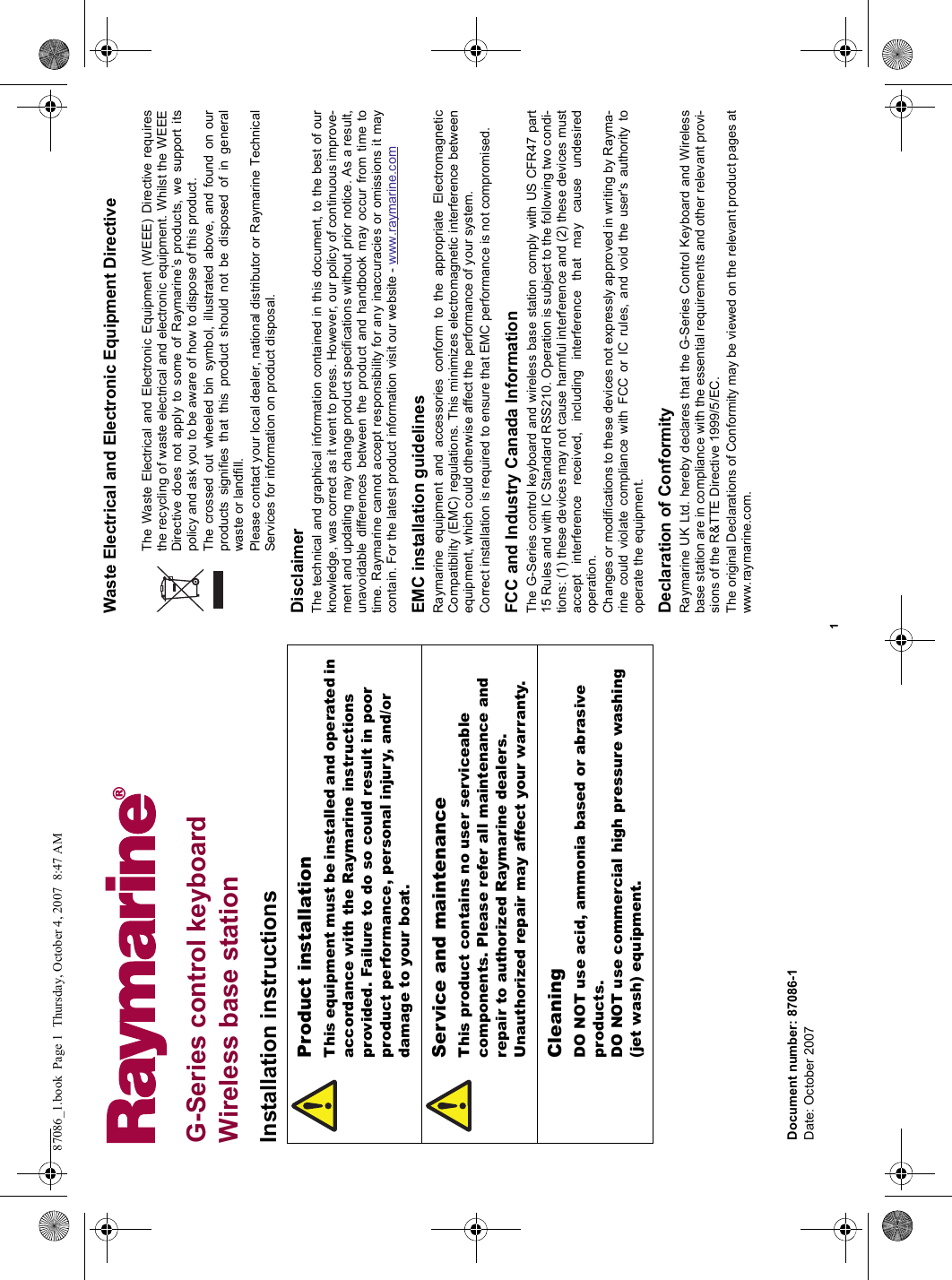 1G-Series control keyboardWireless base stationInstallation instructionsWaste Electrical and Electronic Equipment DirectiveThe Waste Electrical and Electronic Equipment (WEEE) Directive requiresthe recycling of waste electrical and electronic equipment. Whilst the WEEEDirective does not apply to some of Raymarine’s products, we support itspolicy and ask you to be aware of how to dispose of this product.The crossed out wheeled bin symbol, illustrated above, and found on ourproducts signifies that this product should not be disposed of in generalwaste or landfill.Please contact your local dealer, national distributor or Raymarine TechnicalServices for information on product disposal. DisclaimerThe technical and graphical information contained in this document, to the best of ourknowledge, was correct as it went to press. However, our policy of continuous improve-ment and updating may change product specifications without prior notice. As a result,unavoidable differences between the product and handbook may occur from time totime. Raymarine cannot accept responsibility for any inaccuracies or omissions it maycontain. For the latest product information visit our website - www.raymarine.comEMC installation guidelinesRaymarine equipment and accessories conform to the appropriate ElectromagneticCompatibility (EMC) regulations. This minimizes electromagnetic interference betweenequipment, which could otherwise affect the performance of your system.Correct installation is required to ensure that EMC performance is not compromised.FCC and Industry Canada InformationThe G-Series control keyboard and wireless base station comply with US CFR47 part15 Rules and with IC Standard RSS210. Operation is subject to the following two condi-tions: (1) these devices may not cause harmful interference and (2) these devices mustaccept interference received, including interference that may cause undesiredoperation.Changes or modifications to these devices not expressly approved in writing by Rayma-rine could violate compliance with FCC or IC rules, and void the user&apos;s authority tooperate the equipment.Declaration of ConformityRaymarine UK Ltd. hereby declares that the G-Series Control Keyboard and Wirelessbase station are in compliance with the essential requirements and other relevant provi-sions of the R&amp;TTE Directive 1999/5/EC.The original Declarations of Conformity may be viewed on the relevant product pages atwww.raymarine.com.Product installationThis equipment must be installed and operated in accordance with the Raymarine instructions provided. Failure to do so could result in poor product performance, personal injury, and/or damage to your boat.Service and maintenanceThis product contains no user serviceable components. Please refer all maintenance and repair to authorized Raymarine dealers.Unauthorized repair may affect your warranty.CleaningDO NOT use acid, ammonia based or abrasive products.DO NOT use commercial high pressure washing (jet wash) equipment.Document number: 87086-1Date: October 200787086_1.book  Page 1  Thursday, October 4, 2007  8:47 AM