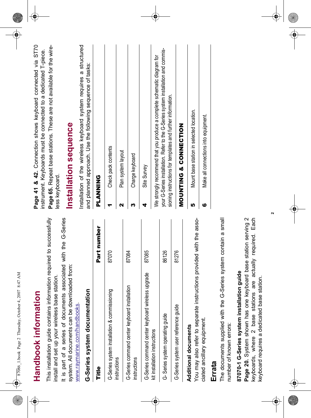 2Handbook informationThis installation guide contains information required to successfullyinstall and set up your wireless base station.It is part of a series of documents associated with the G-Seriessystem. All documents can be downloaded from:www.raymarine.com/handbooks.G-Series system documentationAdditional documentsYou may also refer to separate instructions provided with the asso-ciated ancillary equipment.ErrataThe documents supplied with the G-Series system contain a smallnumber of known errors:87070-1 G-Series system installation guidePage 20. System shown has one keyboard base station serving 2keyboards, where 2 base stations are actually required. Eachkeyboard requires a dedicated base station.Page 41 &amp; 42. Connection shows keyboard connected via ST70instrument. Keyboards must be connected to a dedicated T-piece.Page 65. Repeat base stations. These are not available for the wire-less keyboard.Installation sequenceInstallation of the wireless keyboard system requires a structuredand planned approach. Use the following sequence of tasks:Title Part numberG-Series system installation &amp; commissioning instructions87070G-Series command center keyboard installation instructions87084G-Series command center keyboard wireless upgrade kit installation instructions87085G- Series system operating guide 86126G-Series system user reference guide 81276PLANNING1Check pack contents2Plan system layout3Charge keyboard4Site SurveyWe strongly recommend that you produce a complete schematic diagram for your G-Series installation. Refer to the G-Series system installation and commis-sioning instructions for templates and further information.MOUNTING &amp; CONNECTION5Mount base station in selected location.6Make all connections into equipment.87086_1.book  Page 2  Thursday, October 4, 2007  8:47 AM