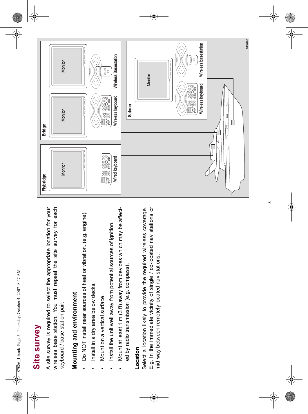 5Site surveyA site survey is required to select the appropriate location for yourwireless base station. You must repeat the site survey for eachkeyboard / base station pair.Mounting and environment• Do NOT install near sources of heat or vibration. (e.g. engine).• Install in a dry area below decks.• Mount on a vertical surface.• Install the unit well away from potential sources of ignition.• Mount at least 1 m (3 ft) away from devices which may be affect-ed by radio transmission (e.g. compass).LocationSelect a location likely to provide the required wireless coverage.E.g. In the immediate vicinity of single / co-located nav stations ormid-way between remotely located nav stations.          D10687-1Saloon9WXYZ8TUV7PQRS4GHI5JKL6MNOACTIVEWPTSMOBDATAMENUPAGE02ABC3DEF1CANCELSTANDBYDODGE PILOT OKRANGEOUTINENTERFlybridgeWired keyboardMonitorMonitor9WXYZ8TUV7PQRS4GHI5JKL6MNOACTIVEWPTSMOBDATAMENUPAGE02ABC3DEF1CANCELSTANDBYDODGE PILOT OKRANGEOUTINENTERWireless basestationWireless keyboard9WXYZ8TUV7PQRS4GHI5JKL6MNOACTIVEWPTSMOBDATAMENUPAGE02ABC3DEF1CANCELSTANDBYDODGE PILOT OKRANGEOUTINENTERBridgeWireless BasestationMonitor MonitorWireless keyboard87086_1.book  Page 5  Thursday, October 4, 2007  8:47 AM