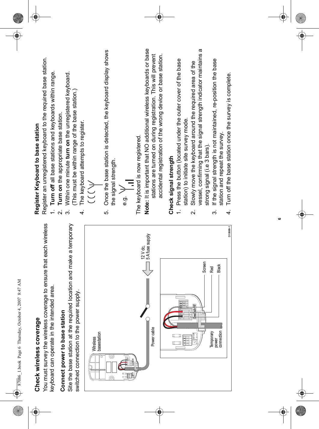 6Check wireless coverageYou must survey the wireless coverage to ensure that each wirelesskeyboard can operate in the intended area.Connect power to base stationSite the base station at the required location and make a temporaryswitched connection to the power supply.Register Keyboard to base stationRegister an unregistered keyboard to the required base station.1. Turn off all base stations and keyboards within range.2. Turn on the appropriate base station.3. Within one minute turn on the unregistered keyboard.(This must be within range of the base station.)4. The keyboard attempts to register.5. Once the base station is detected, the keyboard display shows the signal strength.e.g.The keyboard is now registered.Note: It is important that NO additional wireless keyboards or base stations are turned on during registration. This will prevent accidental registration of the wrong device or base station.Check signal strength1. Press the button (located under the outer cover of the base station) to initiate site survey mode.2. Slowly move the keyboard around the required area of the vessel, confirming that the signal strength indicator maintains a strong signal (i.e 3 bars).3. If the signal strength is not maintained, re-position the base station and repeat the survey.4. Turn off the base station once the survey is complete.D10689-1WirelessbasestationBlackRedTemporarypowerconnectionScreen12 V dc,5 A fuse supplyPower cable87086_1.book  Page 6  Thursday, October 4, 2007  8:47 AM