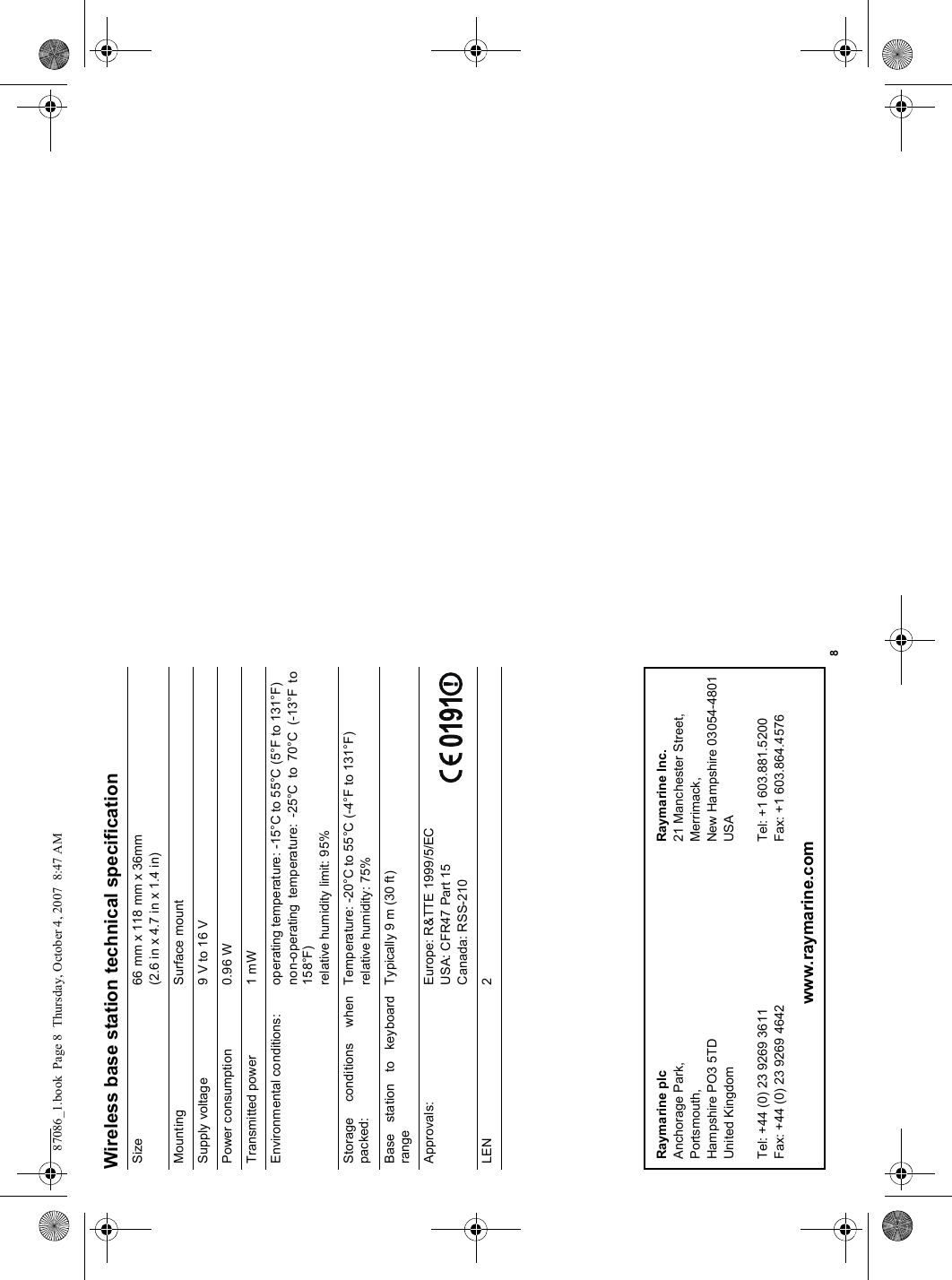 8Wireless base station technical specificationSize 66 mm x 118 mm x 36mm(2.6 in x 4.7 in x 1.4 in)Mounting Surface mountSupply voltage 9 V to 16 VPower consumption 0.96 WTransmitted power 1 mWEnvironmental conditions: operating temperature: -15°C to 55°C (5°F to 131°F)non-operating temperature: -25°C to 70°C (-13°F to158°F)relative humidity limit: 95%Storage conditions whenpacked:Temperature: -20°C to 55°C (-4°F to 131°F)relative humidity: 75%Base station to keyboardrangeTypically 9 m (30 ft)Approvals: Europe: R&amp;TTE 1999/5/ECUSA: CFR47 Part 15Canada: RSS-210LEN 2Raymarine plcAnchorage Park,Portsmouth,Hampshire PO3 5TDUnited KingdomTel: +44 (0) 23 9269 3611Fax: +44 (0) 23 9269 4642Raymarine Inc.21 Manchester Street,Merrimack,New Hampshire 03054-4801USATel: +1 603.881.5200Fax: +1 603.864.4576www.raymarine.com87086_1.book  Page 8  Thursday, October 4, 2007  8:47 AM
