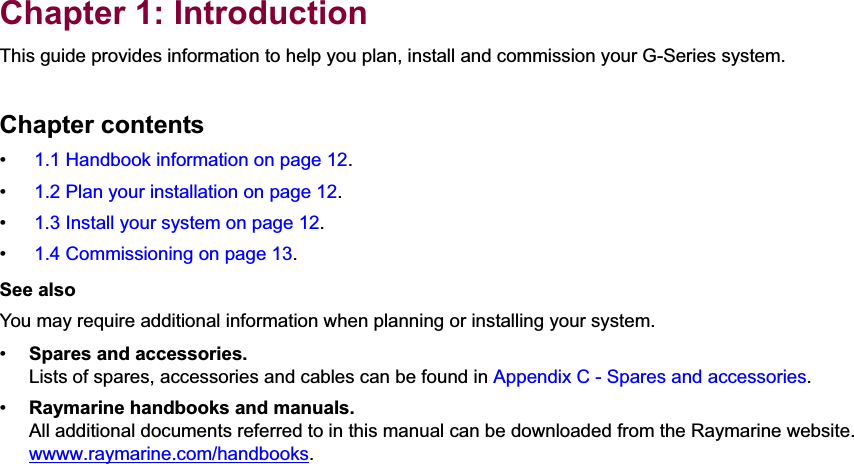 1Chapter 1: IntroductionThis guide provides information to help you plan, install and commission your G-Series system.Chapter contents• 1.1 Handbook information on page 12.• 1.2 Plan your installation on page 12.• 1.3 Install your system on page 12.• 1.4 Commissioning on page 13.See alsoYou may require additional information when planning or installing your system.•Spares and accessories.Lists of spares, accessories and cables can be found in Appendix C - Spares and accessories.•Raymarine handbooks and manuals.All additional documents referred to in this manual can be downloaded from the Raymarine website.wwww.raymarine.com/handbooks.