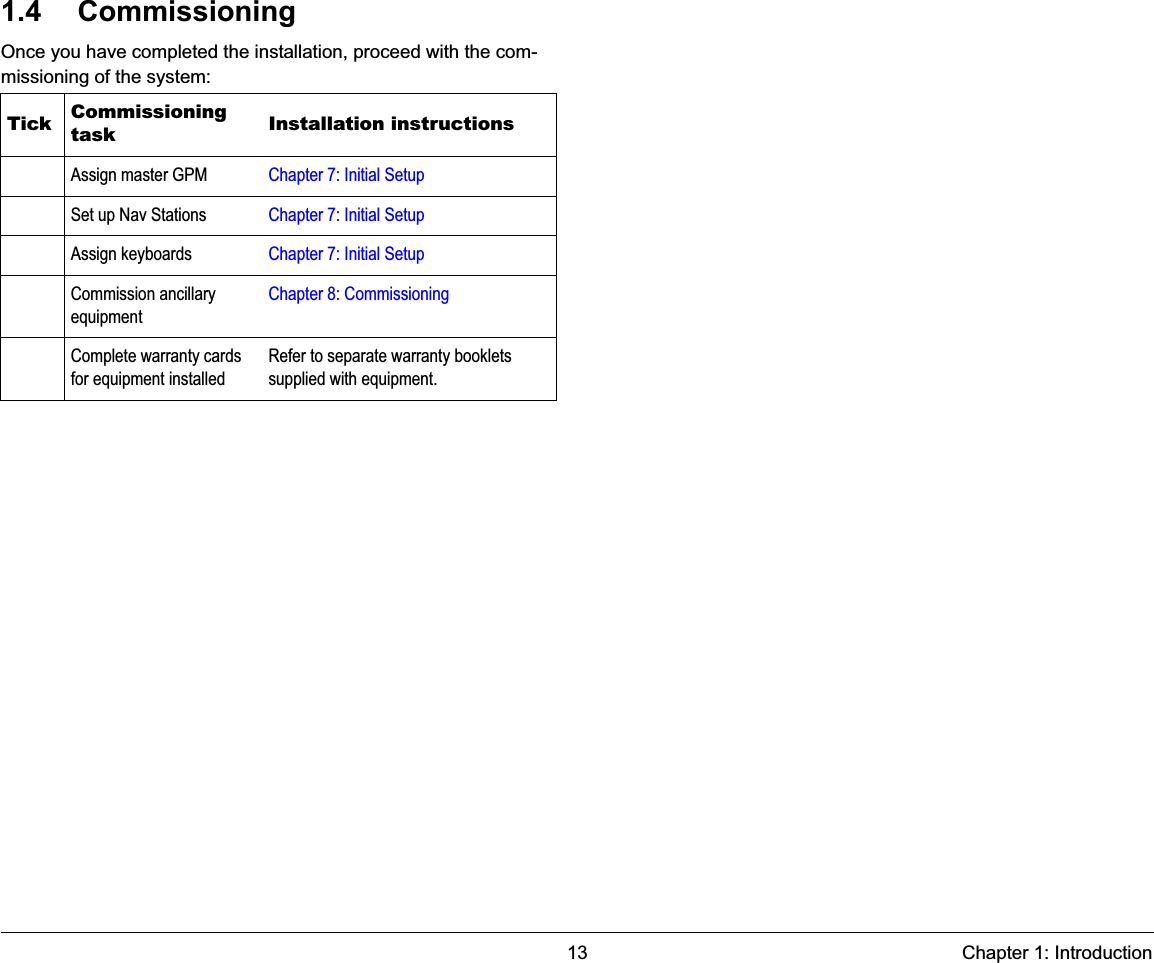 13 Chapter 1: Introduction1.4 CommissioningOnce you have completed the installation, proceed with the com-missioning of the system:Tick Commissioning task Installation instructionsAssign master GPM Chapter 7: Initial SetupSet up Nav Stations Chapter 7: Initial SetupAssign keyboards Chapter 7: Initial SetupCommission ancillary equipmentChapter 8: CommissioningComplete warranty cards for equipment installedRefer to separate warranty booklets supplied with equipment.