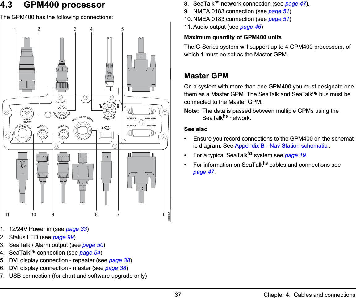 37 Chapter 4:  Cables and connections4.3 GPM400 processorThe GPM400 has the following connections:1. 12/24V Power in (see page 33)2. Status LED (see page 99)3. SeaTalk / Alarm output (see page 50)4. SeaTalkng connection (see page 54)5. DVI display connection - repeater (see page 38)6. DVI display connection - master (see page 38)7. USB connection (for chart and software upgrade only)8. SeaTalkhs network connection (see page 47).9. NMEA 0183 connection (see page 51)10. NMEA 0183 connection (see page 51)11. Audio output (see page 46)Maximum quantity of GPM400 unitsThe G-Series system will support up to 4 GPM400 processors, of which 1 must be set as the Master GPM.Master GPMOn a system with more than one GPM400 you must designate one them as a Master GPM. The SeaTalk and SeaTalkng bus must be connected to the Master GPM.Note: The data is passed between multiple GPMs using the SeaTalkhs network.See also • Ensure you record connections to the GPM400 on the schemat-ic diagram. See Appendix B - Nav Station schematic .• For a typical SeaTalkhs system see page 19.• For information on SeaTalkhs cables and connections see page 47.D10163-1SEATALKHIGHSPEEDNMEA01832SEATALK/ALARMOUTPOWERNMEA01831SEATALKNGAUDIOMONITOR REPEATERMONITOR MASTER43 51678910112