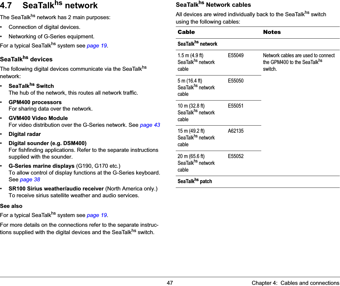 47 Chapter 4:  Cables and connections4.7 SeaTalkhs networkThe SeaTalkhs network has 2 main purposes:• Connection of digital devices.• Networking of G-Series equipment.For a typical SeaTalkhs system see page 19.SeaTalkhs devicesThe following digital devices communicate via the SeaTalkhsnetwork:•SeaTalkhs SwitchThe hub of the network, this routes all network traffic.•GPM400 processorsFor sharing data over the network.•GVM400 Video ModuleFor video distribution over the G-Series network. See page 43•Digital radar•Digital sounder (e.g. DSM400)For fishfinding applications. Refer to the separate instructions supplied with the sounder.•G-Series marine displays (G190, G170 etc.)To allow control of display functions at the G-Series keyboard. See page 38•SR100 Sirius weather/audio receiver (North America only.)To receive sirius satellite weather and audio services.See alsoFor a typical SeaTalkhs system see page 19.For more details on the connections refer to the separate instruc-tions supplied with the digital devices and the SeaTalkhs switch.SeaTalkhs Network cablesAll devices are wired individually back to the SeaTalkhs switch using the following cables:Cable NotesSeaTalkhs network1.5 m (4.9 ft) SeaTalkhs network cableE55049 Network cables are used to connect the GPM400 to the SeaTalkhsswitch.5 m (16.4 ft) SeaTalkhs network cableE5505010 m (32.8 ft)SeaTalkhs network cableE5505115 m (49.2 ft)SeaTalkhs network cableA6213520 m (65.6 ft)SeaTalkhs network cableE55052SeaTalkhs patch