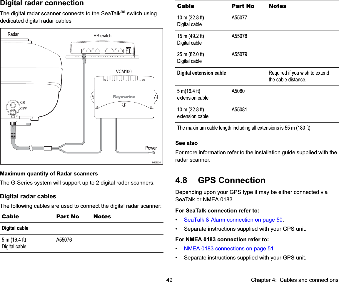 49 Chapter 4:  Cables and connectionsDigital radar connectionThe digital radar scanner connects to the SeaTalkhs switch using dedicated digital radar cablesMaximum quantity of Radar scannersThe G-Series system will support up to 2 digital rader scanners.Digital radar cablesThe following cables are used to connect the digital radar scanner: See alsoFor more information refer to the installation guide supplied with the radar scanner.4.8 GPS ConnectionDepending upon your GPS type it may be either connected via  SeaTalk or NMEA 0183.For SeaTalk connection refer to:•SeaTalk &amp; Alarm connection on page 50.• Separate instructions supplied with your GPS unit.For NMEA 0183 connection refer to:•NMEA 0183 connections on page 51• Separate instructions supplied with your GPS unit.Cable Part No NotesDigital cable5 m (16.4 ft)Digital cableA55076HS switchRadarD10202-1PowerVCM10010 m (32.8 ft)Digital cableA5507715 m (49.2 ft)Digital cableA5507825 m (82.0 ft) Digital cableA55079Digital extension cable Required if you wish to extend the cable distance.5 m(16.4 ft)extension cableA508010 m (32.8 ft)extension cableA55081The maximum cable length including all extensions is 55 m (180 ft)Cable Part No Notes