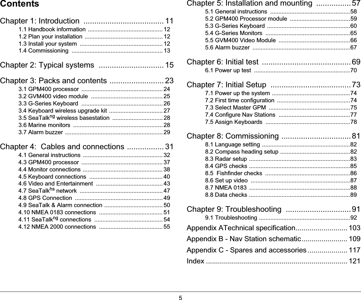 5ContentsChapter 1: Introduction  ..................................... 111.1 Handbook information .............................................. 121.2 Plan your installation ................................................ 121.3 Install your system  ................................................... 121.4 Commissioning  ........................................................ 13Chapter 2: Typical systems  .............................. 15Chapter 3: Packs and contents ......................... 233.1 GPM400 processor  .................................................. 243.2 GVM400 video module  ............................................ 253.3 G-Series Keyboard  .................................................. 263.4 Keyboard wireless upgrade kit ................................. 273.5 SeaTalkng wireless basestation  ............................... 283.6 Marine monitors  ....................................................... 283.7 Alarm buzzer ............................................................ 29Chapter 4:  Cables and connections ................. 314.1 General instructions  ................................................. 324.3 GPM400 processor  .................................................. 374.4 Monitor connections ................................................. 384.5 Keyboard connections  ............................................. 404.6 Video and Entertainment  ......................................... 434.7 SeaTalkhs network  ................................................... 474.8 GPS Connection  ...................................................... 494.9 SeaTalk &amp; Alarm connection .................................... 504.10 NMEA 0183 connections  ....................................... 514.11 SeaTalkng connections  .......................................... 544.12 NMEA 2000 connections  ....................................... 55Chapter 5: Installation and mounting  ................575.1 General instructions  .................................................585.2 GPM400 Processor module  .....................................595.3 G-Series Keyboard ...................................................605.4 G-Series Monitors  ....................................................655.5 GVM400 Video Module  ............................................665.6 Alarm buzzer  ............................................................67Chapter 6: Initial test  ......................................... 696.1 Power up test  ...........................................................70Chapter 7: Initial Setup  .....................................737.1 Power up the system ................................................747.2 First time configuration  .............................................747.3 Select Master GPM  ..................................................757.4 Configure Nav Stations  ............................................777.5 Assign Keyboards  ....................................................78Chapter 8: Commissioning ................................ 818.1 Language setting ......................................................828.2 Compass heading setup ...........................................828.3 Radar setup ..............................................................838.4 GPS checks ..............................................................858.5  Fishfinder checks  ....................................................868.6 Set up video  .............................................................878.7 NMEA 0183  ..............................................................888.8 Data checks ..............................................................89Chapter 9: Troubleshooting  ..............................919.1 Troubleshooting ........................................................92Appendix ATechnical specification.......................... 103Appendix B - Nav Station schematic....................... 109Appendix C - Spares and accessories .................... 117Index ....................................................................... 121