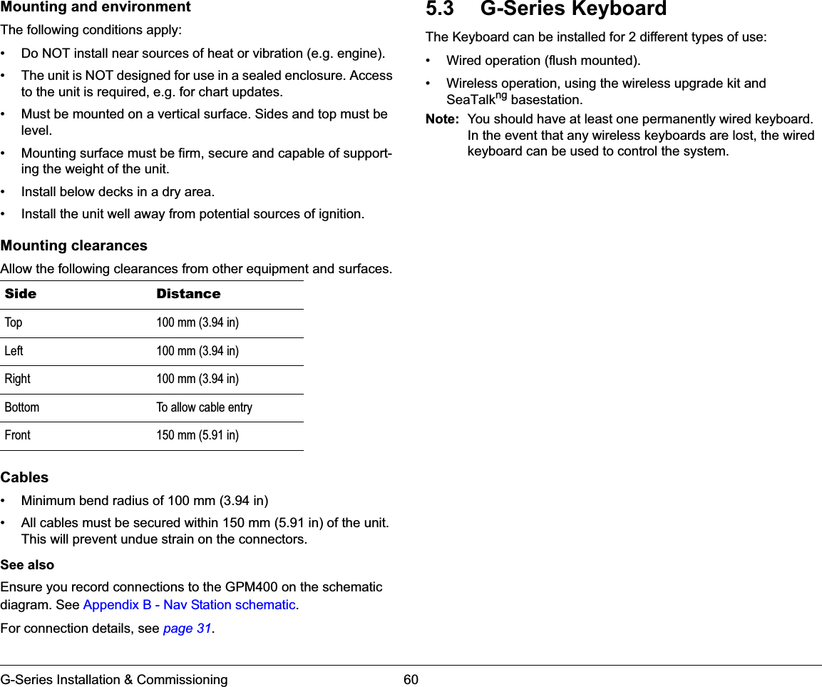 G-Series Installation &amp; Commissioning 60Mounting and environmentThe following conditions apply:• Do NOT install near sources of heat or vibration (e.g. engine).• The unit is NOT designed for use in a sealed enclosure. Access to the unit is required, e.g. for chart updates.• Must be mounted on a vertical surface. Sides and top must be level.• Mounting surface must be firm, secure and capable of support-ing the weight of the unit.• Install below decks in a dry area.• Install the unit well away from potential sources of ignition.Mounting clearancesAllow the following clearances from other equipment and surfaces.Cables• Minimum bend radius of 100 mm (3.94 in)• All cables must be secured within 150 mm (5.91 in) of the unit. This will prevent undue strain on the connectors.See alsoEnsure you record connections to the GPM400 on the schematic diagram. See Appendix B - Nav Station schematic.For connection details, see page 31.5.3 G-Series KeyboardThe Keyboard can be installed for 2 different types of use:• Wired operation (flush mounted).• Wireless operation, using the wireless upgrade kit and SeaTalkng basestation.Note: You should have at least one permanently wired keyboard. In the event that any wireless keyboards are lost, the wired keyboard can be used to control the system.Side DistanceTop 100 mm (3.94 in)Left 100 mm (3.94 in)Right 100 mm (3.94 in)Bottom To allow cable entryFront 150 mm (5.91 in)