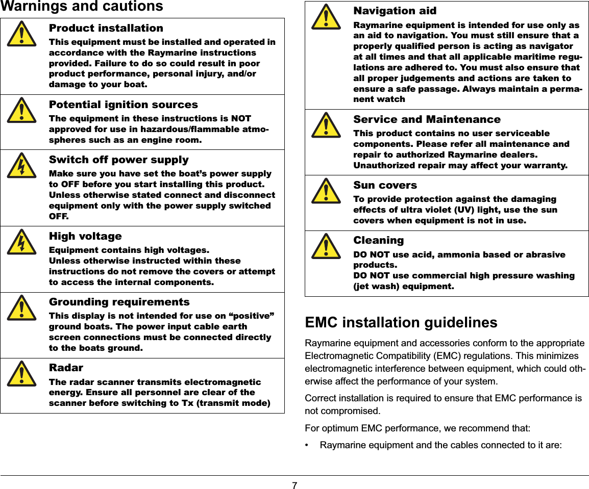 7Warnings and cautionsEMC installation guidelinesRaymarine equipment and accessories conform to the appropriate Electromagnetic Compatibility (EMC) regulations. This minimizes electromagnetic interference between equipment, which could oth-erwise affect the performance of your system.Correct installation is required to ensure that EMC performance is not compromised.For optimum EMC performance, we recommend that:• Raymarine equipment and the cables connected to it are:Product installationThis equipment must be installed and operated in accordance with the Raymarine instructions provided. Failure to do so could result in poor product performance, personal injury, and/or damage to your boat.Potential ignition sourcesThe equipment in these instructions is NOT approved for use in hazardous/flammable atmo-spheres such as an engine room.Switch off power supplyMake sure you have set the boat’s power supply to OFF before you start installing this product.Unless otherwise stated connect and disconnect equipment only with the power supply switched OFF.High voltageEquipment contains high voltages.Unless otherwise instructed within these instructions do not remove the covers or attempt to access the internal components.Grounding requirementsThis display is not intended for use on “positive” ground boats. The power input cable earth screen connections must be connected directly to the boats ground.RadarThe radar scanner transmits electromagnetic energy. Ensure all personnel are clear of the scanner before switching to Tx (transmit mode)Navigation aidRaymarine equipment is intended for use only as an aid to navigation. You must still ensure that a properly qualified person is acting as navigator at all times and that all applicable maritime regu-lations are adhered to. You must also ensure that all proper judgements and actions are taken to ensure a safe passage. Always maintain a perma-nent watchService and MaintenanceThis product contains no user serviceable components. Please refer all maintenance and repair to authorized Raymarine dealers.Unauthorized repair may affect your warranty.Sun coversTo provide protection against the damaging effects of ultra violet (UV) light, use the sun covers when equipment is not in use.CleaningDO NOT use acid, ammonia based or abrasive products.DO NOT use commercial high pressure washing (jet wash) equipment.