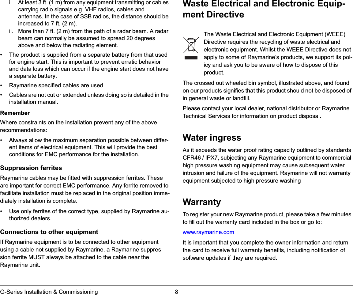 G-Series Installation &amp; Commissioning 8i. At least 3 ft. (1 m) from any equipment transmitting or cables carrying radio signals e.g. VHF radios, cables and antennas. In the case of SSB radios, the distance should be increased to 7 ft. (2 m).ii. More than 7 ft. (2 m) from the path of a radar beam. A radar beam can normally be assumed to spread 20 degrees above and below the radiating element.• The product is supplied from a separate battery from that used for engine start. This is important to prevent erratic behavior and data loss which can occur if the engine start does not have a separate battery.• Raymarine specified cables are used.• Cables are not cut or extended unless doing so is detailed in the installation manual.RememberWhere constraints on the installation prevent any of the above recommendations:• Always allow the maximum separation possible between differ-ent items of electrical equipment. This will provide the best conditions for EMC performance for the installation.Suppression ferritesRaymarine cables may be fitted with suppression ferrites. These are important for correct EMC performance. Any ferrite removed to facilitate installation must be replaced in the original position imme-diately installation is complete.• Use only ferrites of the correct type, supplied by Raymarine au-thorized dealers.Connections to other equipmentIf Raymarine equipment is to be connected to other equipment using a cable not supplied by Raymarine, a Raymarine suppres-sion ferrite MUST always be attached to the cable near the Raymarine unit.Waste Electrical and Electronic Equip-ment Directive          The Waste Electrical and Electronic Equipment (WEEE) Directive requires the recycling of waste electrical and electronic equipment. Whilst the WEEE Directive does not apply to some of Raymarine’s products, we support its pol-icy and ask you to be aware of how to dispose of this product.The crossed out wheeled bin symbol, illustrated above, and found on our products signifies that this product should not be disposed of in general waste or landfill.Please contact your local dealer, national distributor or Raymarine Technical Services for information on product disposal. Water ingressAs it exceeds the water proof rating capacity outlined by standards CFR46 / IPX7, subjecting any Raymarine equipment to commercial high pressure washing equipment may cause subsequent water intrusion and failure of the equipment. Raymarine will not warranty equipment subjected to high pressure washingWarrantyTo register your new Raymarine product, please take a few minutes to fill out the warranty card included in the box or go to:www.raymarine.comIt is important that you complete the owner information and return the card to receive full warranty benefits, including notification of software updates if they are required.