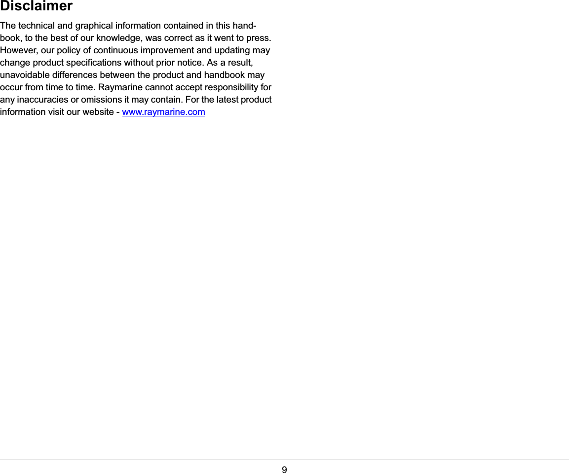9DisclaimerThe technical and graphical information contained in this hand-book, to the best of our knowledge, was correct as it went to press. However, our policy of continuous improvement and updating may change product specifications without prior notice. As a result, unavoidable differences between the product and handbook may occur from time to time. Raymarine cannot accept responsibility for any inaccuracies or omissions it may contain. For the latest product information visit our website - www.raymarine.com