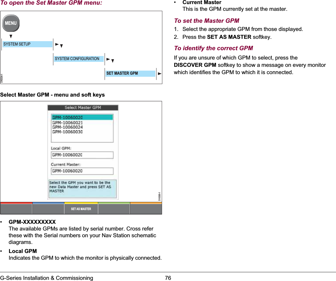 G-Series Installation &amp; Commissioning 76To open the Set Master GPM menu:Select Master GPM - menu and soft keys•GPM-XXXXXXXXXThe available GPMs are listed by serial number. Cross refer these with the Serial numbers on your Nav Station schematic diagrams.•Local GPMIndicates the GPM to which the monitor is physically connected.•Current MasterThis is the GPM currently set at the master.To set the Master GPM1. Select the appropriate GPM from those displayed.2. Press the SET AS MASTER softkey.To identify the correct GPMIf you are unsure of which GPM to select, press the DISCOVER GPM softkey to show a message on every monitor which identifies the GPM to which it is connected. D10334-1MENUSYSTEM SETUPSYSTEM CONFIGURATIONSET MASTER GPMSET AS MASTERD10335-1