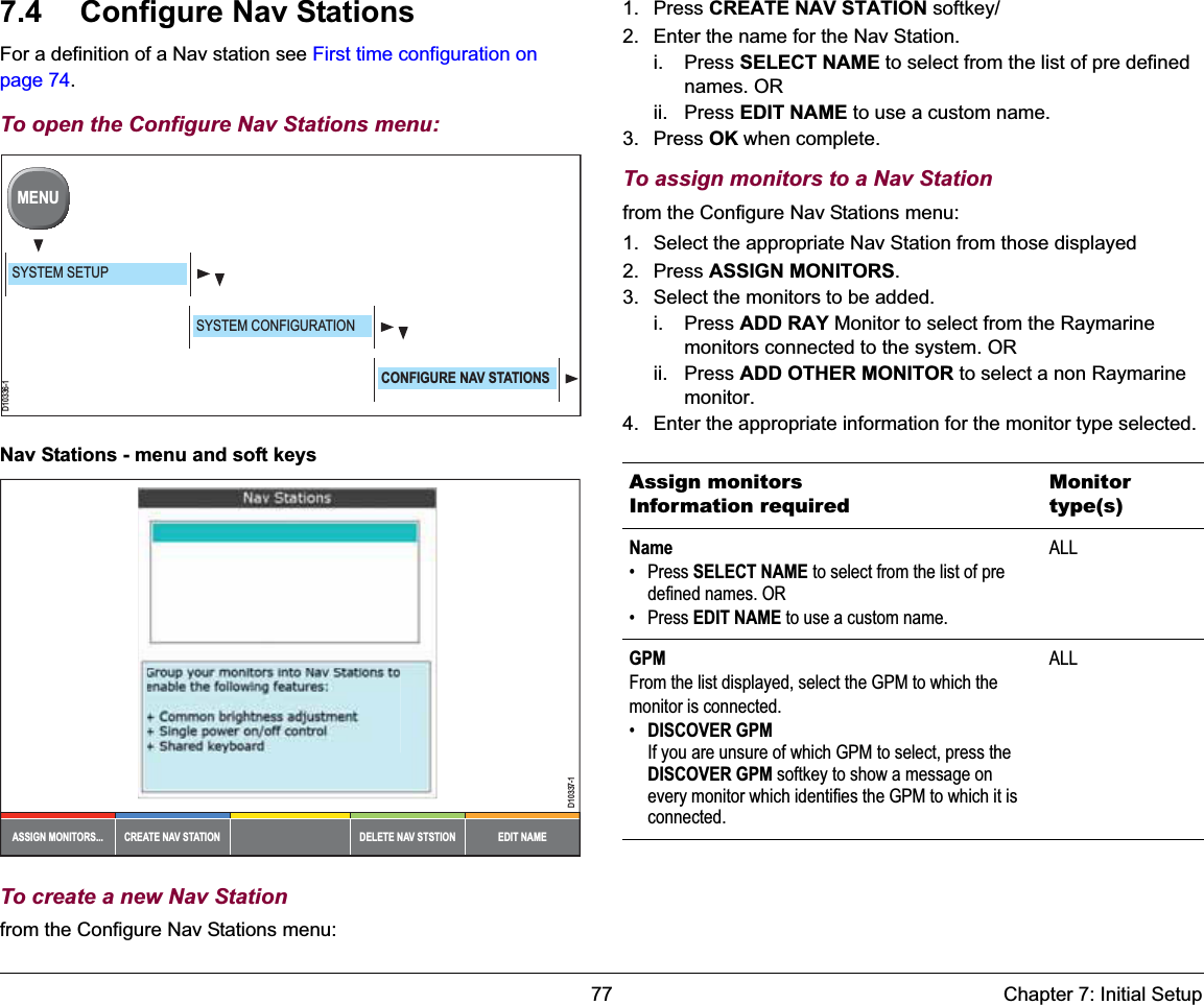 77 Chapter 7: Initial Setup7.4 Configure Nav StationsFor a definition of a Nav station see First time configuration on page 74.To open the Configure Nav Stations menu:Nav Stations - menu and soft keysTo create a new Nav Stationfrom the Configure Nav Stations menu:1. Press CREATE NAV STATION softkey/2. Enter the name for the Nav Station.i. Press SELECT NAME to select from the list of pre defined names. ORii. Press EDIT NAME to use a custom name.3. Press OK when complete.To assign monitors to a Nav Stationfrom the Configure Nav Stations menu:1. Select the appropriate Nav Station from those displayed2. Press ASSIGN MONITORS.3. Select the monitors to be added.i. Press ADD RAY Monitor to select from the Raymarine monitors connected to the system. ORii. Press ADD OTHER MONITOR to select a non Raymarine monitor.4. Enter the appropriate information for the monitor type selected.D10336-1MENUSYSTEM SETUPSYSTEM CONFIGURATIONCONFIGURE NAV STATIONSDELETE NAV STSTIONCREATE NAV STATIONASSIGN MONITORS... EDIT NAMED10337-1Assign monitorsInformation requiredMonitor type(s)Name• Press SELECT NAME to select from the list of pre defined names. OR• Press EDIT NAME to use a custom name.ALLGPMFrom the list displayed, select the GPM to which the monitor is connected.•DISCOVER GPMIf you are unsure of which GPM to select, press the DISCOVER GPM softkey to show a message on every monitor which identifies the GPM to which it is connected.ALL