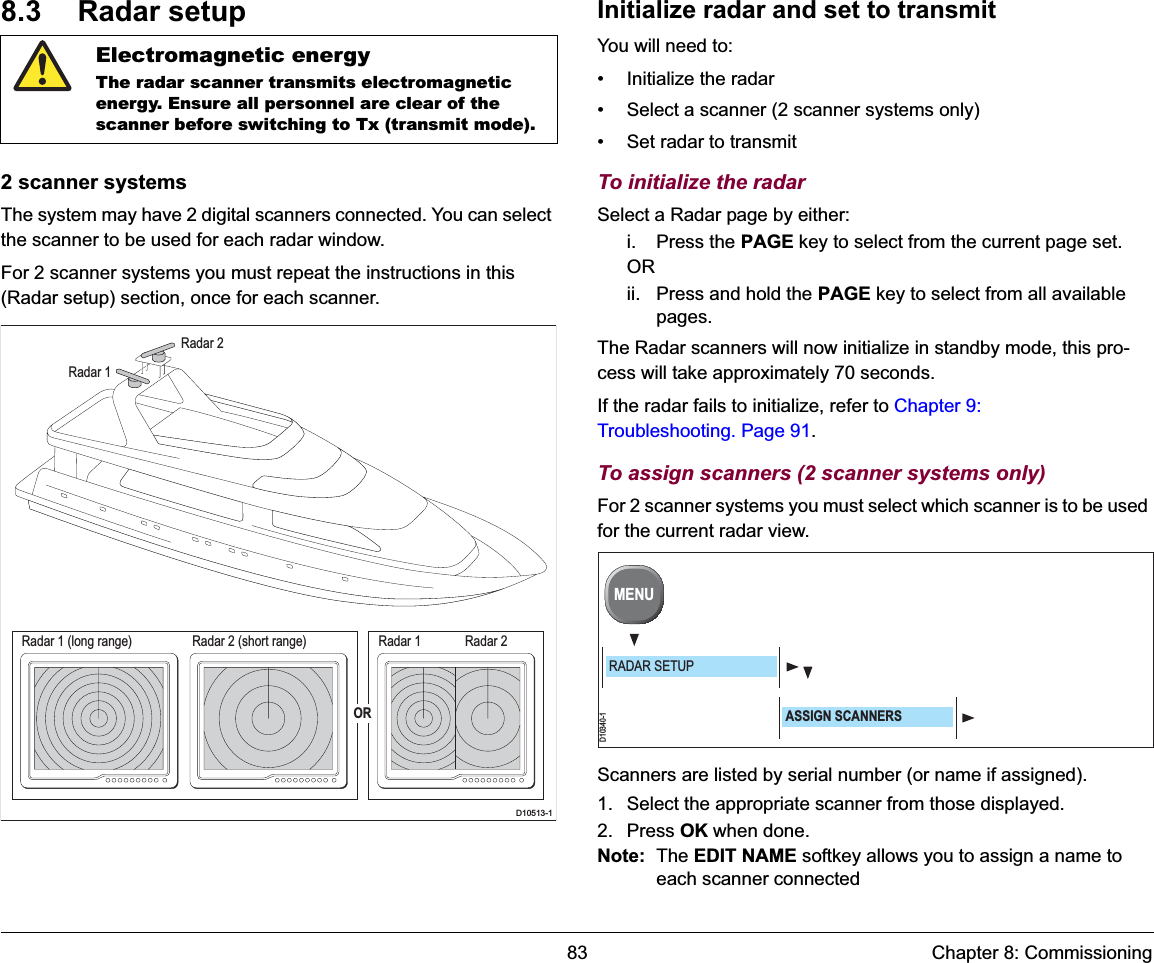 83 Chapter 8: Commissioning8.3 Radar setup2 scanner systemsThe system may have 2 digital scanners connected. You can select the scanner to be used for each radar window.For 2 scanner systems you must repeat the instructions in this (Radar setup) section, once for each scanner.Initialize radar and set to transmitYou will need to:• Initialize the radar• Select a scanner (2 scanner systems only)• Set radar to transmitTo initialize the radarSelect a Radar page by either:i. Press the PAGE key to select from the current page set.ORii. Press and hold the PAGE key to select from all available pages.The Radar scanners will now initialize in standby mode, this pro-cess will take approximately 70 seconds.If the radar fails to initialize, refer to Chapter 9: Troubleshooting. Page 91.To assign scanners (2 scanner systems only)For 2 scanner systems you must select which scanner is to be used for the current radar view.Scanners are listed by serial number (or name if assigned).1. Select the appropriate scanner from those displayed.2. Press OK when done.Note: The EDIT NAME softkey allows you to assign a name to each scanner connectedElectromagnetic energyThe radar scanner transmits electromagnetic energy. Ensure all personnel are clear of the scanner before switching to Tx (transmit mode).Radar 1 (long range)D10513-1Radar 1 Radar 2Radar 2 (short range)Radar 1Radar 2ORD10340-1MENURADAR SETUPASSIGN SCANNERS