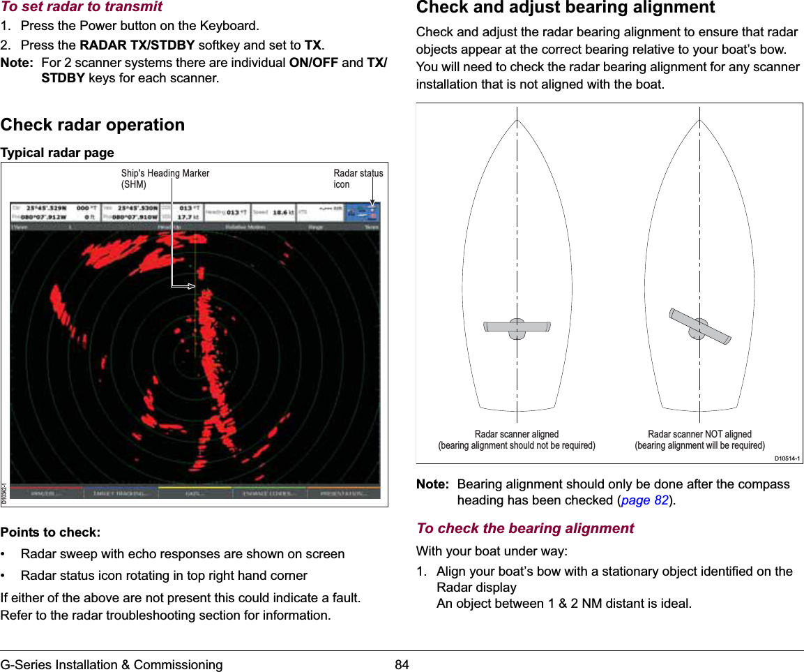 G-Series Installation &amp; Commissioning 84To set radar to transmit1. Press the Power button on the Keyboard.2. Press the RADAR TX/STDBY softkey and set to TX.Note: For 2 scanner systems there are individual ON/OFF and TX/STDBY keys for each scanner.Check radar operationTypical radar pagePoints to check:• Radar sweep with echo responses are shown on screen• Radar status icon rotating in top right hand cornerIf either of the above are not present this could indicate a fault. Refer to the radar troubleshooting section for information.Check and adjust bearing alignmentCheck and adjust the radar bearing alignment to ensure that radar objects appear at the correct bearing relative to your boat’s bow. You will need to check the radar bearing alignment for any scanner installation that is not aligned with the boat.Note: Bearing alignment should only be done after the compass heading has been checked (page 82).To check the bearing alignmentWith your boat under way:1. Align your boat’s bow with a stationary object identified on the Radar displayAn object between 1 &amp; 2 NM distant is ideal.D10342-1Radar status iconShip&apos;s Heading Marker (SHM)Radar scanner aligned(bearing alignment should not be required)Radar scanner NOT aligned(bearing alignment will be required)D10514-1